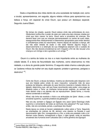 25

          Dada a importância dos mitos dentro de uma sociedade de tradição oral, como
a iorubá, apresentaremos, em seguida, alguns relatos míticos para apreciarmos sua
beleza e força, em especial do orixá Oxum, que possui um destaque especial.
Segundo Juana Elbein:



                  No tempo da criação, quando Oxum estava vindo das profundezas do orun,
                  Olodumare´confiou-lhe o poder de zelar por cada uma das crianças criadas por
                  orixá que iriam nascer na terra. Oxum seria a provedora de crianças. Ela
                  deveria fazer com que as crianças permanecessem no ventre de suas mães,
                  assegurando-lhes medicamentos e tratamentos apropriados para evitar abortos
                  e contratempos antes do nascimento, mesmo depois de nascida a criança, até
                  ela não estar dotada de razão e não estar falando alguma língua, o
                  desenvolvimento e a obtenção de sua inteligência estariam sob o cuidado de
                  Oxum. Ela não deveria encolerizar-se com ninguém a fim de não recusar uma
                  criança a um inimigo e dar a gravidez a um amigo. 44



           Oxum é a rainha de todos os rios e a mais importante entre as mulheres da
cidade Ialode. É a dona da fecundidade das mulheres, como observamos no mito
relatado, e a dona do grande poder feminino. O segundo relato chama a atenção para
os “poderes míticos da mulher em seu duplo aspecto: protetor e generoso, perigoso e
destrutivo” 45:



                  Certo dia Oxum, a deusa da beleza, mostrou-se aborrecida pelo desprezo com
                  que era tratada pelos orixás do sexo masculino. Lançando mão de seus
                  poderes de feitiçaria, atribuição do sexo feminino inerente à metade inferior do
                  Igbadú, determinou que, até que fosse reconhecido este poder, uma praga se
                  abateria sobre a Terra: as mulheres tornar-se-iam estéreis, os animais não
                  mais dariam crias e as plantas não se reproduziriam. Desta forma, o mundo
                  estava condenado à extinção.
                  Afinal, não tinha ela recebido o título e as atribuições de Ìyàmi Akoko, a mãe
                  ancestral suprema, a grande protetora da gestação?
                  Não era ela, também a Ògágun ati Ògájùlo ninu awon Ìyàmi Òsòrònga chefe
                  suprema e comandante de todas as senhoras dos pássaros? Por que motivo,
                  então, não era convidada, jamais, a participar dos rituais?
                  Nesta época os orixás já haviam estabelecido cultos sobre a Terra. Seguindo
                  as orientações do oráculo de Ifá, abriram uma clareira na floresta a qual
                  denominaram Igbo Oro, consagrando-a a Oro, e onde era prestado culto a ori.
                  Abriram outra clareira, consagrando a Egun, o Igbo Ignala, onde os espíritos
                  ancestrais dos humanos eram cultuados sob o nome genérico de Egungun.


44
     Juana Elbein dos SANTOS, O Nàgò e a Morte, p. 85-86.
45
     Ronilda RIBEIRO, Mãe Negra, p.123.
 