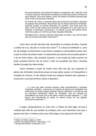 26

               Na mesma floresta, outra clareira foi aberta e consagrada a Ifá, o Igbo Ifá, onde
               o oráculo criado por Orumilá era consultado por todos que queriam conhecer os
               seus destinos. Uma outra clareira, ainda, fora aberta na floresta chamada Igbo
               Orixá, onde os orixás eram cultuados.
               No entanto ela, Oxum, a poderosa Ìyàmi Ajé, jamais fora convidada a participar
               de qualquer das cerimônias. Mas sempre que os Orixás retornavam da floresta,
               trazendo consigo os animais oferecidos em sacrifício, quer fosse para Oro,
               Egun, Orixá ou até mesmo para Orunmilá, entregavam-no a ela, para que os
               limpasse e cozinhasse, prevenindo-a, no entanto, de que não poderia comer
               nenhuma porção, por mínima que fosse, daquelas oferendas.
               Revoltada Oxum, resolveu estender sobre todas as coisas o seu Axé de Ìyàmi
               Ajé, que tornava tudo estéril, improdutivo.46



        Oxum não é só líder das Ìyàmi Ajé, ela também é a doadora de filhos, “quando
a mulher dá à luz, ela põe no mundo ela é ativa”47. É a deusa da fertilidade e, como
tal, ela protege os nascimentos e suas dores e assegura a continuidade humana, sem
a qual os orixás não podem existir. A característica que decorre de seu poder genitor é
o de ser Ìyàmi Akoko, mãe ancestral suprema, e sua função de chefe supremo do
poder ancestral feminino faz de Oxum a líder da sociedade das Ìyàmi, chamada
também Ìya-agba (as mães anciãs).

        Oxum simboliza o poder da mulher como líder das ajé, que suspende os
planos das divindades masculinas porque as suas ações causam um desequilíbrio à
fundação do universo. O odu Osetura revela que qualquer tentativa para organizar o
mundo sem o princípio feminino conduz a desordem:



               ... e o caos não estão somente situados, estão exemplificados à topologia
               imaginária, simbólica, associa-se um conjunto de figuras que manifestam sua
               ação dentro do próprio espaço policiado. Figuras ordinárias, no sentido de que
               se encontram banalmente dentro da sociedade, mas em situação de
               ambivalência por aquilo que é dito delas e aquilo que elas designam. (...) Tais
               figuras são instrumentos de ordem ao mesmo tempo em que agentes
               potenciais da desordem. 48



       A seguir, apresentaremos um outro mito, a história de Irete Ogbe, tal qual é
revelada pelo Odú Ifá, que também se configura como uma importante orixá para o
estudos das Ìyàmi. A história conta como Odù chegou a ser esposa de Orunmilá:

46
   Adilson de OXALÁ, Igbadu, p. 63-64.
47
   Monika Von KOOS, Feminino + Masculino, p. 110.
48
   Georges BALANDIER, A desordem, p.103.
 
