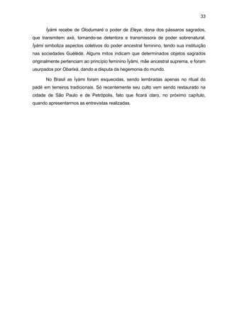 33

      Ìyàmi recebe de Olodumaré o poder de Eleye, dona dos pássaros sagrados,
que transmitem axé, tornando-se detentora e transmissora de poder sobrenatural.
Ìyàmi simboliza aspectos coletivos do poder ancestral feminino, tendo sua instituição
nas sociedades Guèlèdè. Alguns mitos indicam que determinados objetos sagrados
originalmente pertenciam ao princípio feminino Ìyàmi, mãe ancestral suprema, e foram
usurpados por Obarixá, dando a disputa da hegemonia do mundo.

      No Brasil as Ìyàmi foram esquecidas, sendo lembradas apenas no ritual do
padê em terreiros tradicionais. Só recentemente seu culto vem sendo restaurado na
cidade de São Paulo e de Petrópolis, fato que ficará claro, no próximo capítulo,
quando apresentarmos as entrevistas realizadas.
 