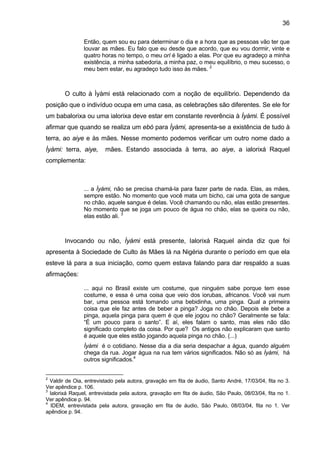 36

                Então, quem sou eu para determinar o dia e a hora que as pessoas vão ter que
                louvar as mães. Eu falo que eu desde que acordo, que eu vou dormir, vinte e
                quatro horas no tempo, o meu orí é ligado a elas. Por que eu agradeço a minha
                existência, a minha sabedoria, a minha paz, o meu equilíbrio, o meu sucesso, o
                meu bem estar, eu agradeço tudo isso às mães. 2



        O culto à Ìyàmi está relacionado com a noção de equilíbrio. Dependendo da
posição que o indivíduo ocupa em uma casa, as celebrações são diferentes. Se ele for
um babalorixa ou uma ialorixa deve estar em constante reverência à Ìyàmi. É possível
afirmar que quando se realiza um ebó para Ìyàmi, apresenta-se a existência de tudo à
terra, ao aiye e às mães. Nesse momento podemos verificar um outro nome dado a
Ìyàmi: terra, aiye,      mães. Estando associada à terra, ao aiye, a ialorixá Raquel
complementa:



                ... a Ìyàmi, não se precisa chamá-la para fazer parte de nada. Elas, as mães,
                sempre estão. No momento que você mata um bicho, cai uma gota de sangue
                no chão, aquele sangue é delas. Você chamando ou não, elas estão presentes.
                No momento que se joga um pouco de água no chão, elas se queira ou não,
                elas estão ali. 3



        Invocando ou não, Ìyàmi está presente, Ialorixá Raquel ainda diz que foi
apresenta à Sociedade de Culto ás Mães lá na Nigéria durante o período em que ela
esteve lá para a sua iniciação, como quem estava falando para dar respaldo a suas
afirmações:

                ... aqui no Brasil existe um costume, que ninguém sabe porque tem esse
                costume, e essa é uma coisa que veio dos iorubas, africanos. Você vai num
                bar, uma pessoa está tomando uma bebidinha, uma pinga. Qual a primeira
                coisa que ele faz antes de beber a pinga? Joga no chão. Depois ele bebe a
                pinga, aquela pinga para quem é que ele jogou no chão? Geralmente se fala:
                “É um pouco para o santo”. E aí, eles falam o santo, mas eles não dão
                significado completo da coisa. Por que? Os antigos não explicaram que santo
                é aquele que eles estão jogando aquela pinga no chão. (...)
                Ìyàmi é o cotidiano. Nesse dia a dia seria despachar a água, quando alguém
                chega da rua. Jogar água na rua tem vários significados. Não só as Ìyàmi, há
                outros significados.4


2
  Valdir de Oia, entrevistado pela autora, gravação em fita de áudio, Santo André, 17/03/04, fita no 3.
Ver apêndice p. 106.
3
  Ialorixá Raquel, entrevistada pela autora, gravação em fita de áudio, São Paulo, 08/03/04, fita no 1.
Ver apêndice p. 94.
4
   IDEM, entrevistada pela autora, gravação em fita de áudio, São Paulo, 08/03/04, fita no 1. Ver
apêndice p. 94.
 