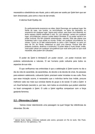 38

necessária a obedicência aos rituais, pois o ebó para ser aceito por Ìyàmi tem que ser
bem direcionado, pois corre o risco de dar errado.

       A ialorixa Sueli Oyalòju diz:



               Eu particularmente reverencio as mães, Ìyàmi Osoronga, em qualquer lugar. Na
               frente da casa, nos fundos, na encruzilhada, na beira da cachoeira, eu
               reverencio em qualquer lugar. Agora para cultuar, para fazer uma oferenda, eu
               tenho espaço restrito destinado a isso. Eu, por exemplo, venero em qualquer
               lugar, circunstâncias, porque o poder delas é ilimitado. É um poder visível e um
               poder invisível. Ela tem poderes sobrenaturais, naturais. Elas são pilares que
               sustentam tudo o que existe no mundo. Então, em qualquer circunstância, eu
               venero. Como eu já falei anteriormente ou para o bem material, ou para um
               bem de Ori, de mente, intelectual ou para uma doença. Porque elas têm
               poderes curativos, atrativos e construtivo. O poder delas e muito amplo, então,
               você pode cultuar em qualquer circunstância que você ache justo ou que você
               necessite, elas podem ser cultuadas.7



       O poder de Ìyàmi é ilimitado.É um poder visível , um poder invisível, tem
poderes sobrenaturais e naturais. O ser humano pode cultuá-la para todos os
aspectos de sua vida.

       O que verificamos nas entrevistas é que a celebração à Ìyàmi ocorre no dia a
dia da vida do sacerdote, da sacerdotisa, do devoto e da devota de orixá. As pessoas
para estarem celebrando, cultuando Ìyàmi, precisam estar iniciadas no seu culto. Para
que essa iniciação ocorra, é necessário que o indivíduo tenha boa índole, procure
melhorar cada vez mais sua conduta diante do grupo e do social. O culto a Ìyàmi é
um ritual fechado (secreto) e, por isso, nem todos os envolvidos que podem adentrar
no local consagrado à Ìyàmi. O culto a Ìyàmi significa compactuar com a força
gestante feminina.



2.2 - Oferendas à Ìyàmi

        Vamos iniciar relembrando uma passagem na qual Verger faz referências às
oferendas. Diz ele:




7
  Ialorixá Suely Oyalòju, entrevista realizada pela autora, gravação em fita de áudio, São Paulo,
10/03/04, fita no 2. Ver apêndice p. 103.
 