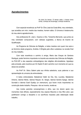 Agradecimentos


                                     Ao dono do tempo. O tempo sabe, o tempo toma
                                     conta, o tempo se encarrega, o tempo revela-se.



       Com especial reverência ao Profº Dr. Ênio José da Costa Brito, meu orientador,
que acreditou em mim, mestre dos mestres, homem sábio. O Universo é testemunha
do meu eterno agradecimento.

       Aos professores Dr. José J. Queiroz e Dra. Teresinha Bernardo, que juntos ao
meu orientador compuseram, com valiosas sugestões, a Banca de Exame de
Qualificação.

       Ao Programa de Ciências da Religião, a todos mestres com quem tive aula e
ao feminino deste programa, Andréia. À Brígida pelo olhar cuidadoso na revisão final
do meu trabalho.

       Com toda reverência e carinho à amiga, Maria das Graças de Santana
Rodrigué, poder feminino importante no tocante aos estudos das Ciências da Religião,
na PUC-SP e dos aspectos antropológicos das religiões afro-brasileiras. Agradeço
pela amizade, pelo incentivo por Orí Àpéré Ó abrir caminho num momento em que eu
deixei de acreditar.

       Ao Profº Dr. Sikiru Salami pela sua infinita sabedoria, suas palavras e sua
apresentação do universo de entrevistados.

       A todos entrevistados: Babalorixá Valdir de Oia, Sra. Lourdes, Babalorixá
Antonio, Ialorixá Marta, Ialorixá Raquel, Sr. Sergio, Ialorixá Sandra Epega, Ialorixá
Sumabé e Ialorixá Sueli Oyalòju (in memorium), que foram muito importantes na
construção deste trabalho. Pesquisa não se inventa, revela-se.

       Aos muitos parentes consangüíneos e afins, que me deram apoio nos
momentos mais difíceis, especialmente meu esposo Mauricio e meu filho Léon, que
partilharam comigo a disciplina e os sacrifícios impostos pela elaboração deste
trabalho.
 