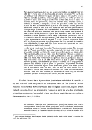41

                Tem que ser qualificado, tem que ser seriamente tirado e não pode brincar em
                ebó. Se vê muito falar em ebó: televisão, programa brincando: “Ah, vai lá, tira
                um ebó que você está mal”. Só que o fato de eu fazer, eu não vou tirar ebó, eu
                não vou tirar ebó, quando eu estou mal, pelo contrário, eu tenho que tirar ebó
                quando eu estou bem. Porque quanto mais eu fizer ebó, mais eu estou me
                livrando, estou me prevenindo, estou me curando, estou atraindo o amor, o
                dinheiro, o trabalho, a conquista. Eu vou ter que atrair. Então, vou ter que
                buscar ele. Mas eu também tenho que ter a sorte comigo. A sorte, preservar
                essa sorte comigo e para que essa sorte que está em mim preservada eu
                consiga atingir, quando eu vou fazer esse ebó. E as mães conceber este ebó,
                me direcionar esse ebó, direcionar para que eu volte a atrair, volte a brilhar. É
                tudo questão de forças quando a gente esta equilibrado, esta com uma força
                altamente positiva, equilibrado mente sadia, boa postura, pensamento bom. A
                bondade com você flui automaticamente. Você não sofre. Tirar ebó é pensar o
                ontem, a resposta do amanhã não virá. É morrer, é nascer novamente. Cada
                ebó, você morre e nasce de novo. Porque esta tirando o que está de pesado, o
                que está dificultando para você. Elas, Ìyàmi, sempre estão aparecendo nos ebós e
                muitos não tem noção (conhecimento)?
                ... não tem a noção que é um ebó. Tiram em árvores, matas. Mas o perigo
                está aí. Porque a gente tem que estar preparado, tem que estar muito bem
                preparado, iniciado corretamente, seguir uma ordem, para que essa ordem
                não seja destruição para sua vida e para destruição da vida das pessoas que
                vem fazer o ebó. É muito serio um ebó. Quando vamos falar que vamos fazer
                ebó para mães, não vamos falar isso para as pessoas, porque as pessoas
                não conhecem o que é um ebó, muito menos o que é Ìyàmi Osoronga.
                Acredito que hoje, com trabalhos que estão se fazendo, vai se propagando as
                pessoas vão entendo o que é Ìyàmi. As graciosas, as guardiãs da morte.
                Tudo isso é importante. Agora, o ebó é tão sério quanto é as mães, porque
                não é brincadeira fazer um ebó, tirar um ebó de uma pessoa não é
                brincadeira. Porque você mexer com visível é uma coisa, você mexer com o
                invisível, você não tem tamanho da dimensão de uma força ou daquele
                                                                              14
                problema que está atuando naquela pessoa, naquele instante.



        Só o fato de eu colocar água na terra, já esta invocando Ìyàmi. A importância
do ebó fica bem clara nas palavras do Babalorixá Valdir de Oia. O ebó é um dos
recursos fundamentais de transformação das condições existenciais, seja de ordem
natural ou social. É um ato propiciatório realizado a partir de uma boa orientação,
com vistas a prevenir o mal ou atrair o bem para liberar os problemas e conquistar o
bem necessário para o individuo.



                No momento certo que elas (referindo-se a Iyami) me pedem para fazer o
                ritual para elas. Elas podem avisar que já está na hora de serem alimentadas,
                através de sonho ou através de algumas deixas que elas dão. Por exemplo,
                se estou fazendo as coisas eu começo a me cortar com muita facilidade, eu já


14
  Valdir de Oia, entrevista realizada pela autora, gravação em fita áudio, Santo André, 17/03/2004, fita
no 3. Ver apêndice p. 106.
 