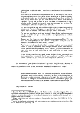 43

               gente atinge o axé das Ìyàmi, quando você se torna um filho disciplinado.
               Entende?
               Porque é aquilo: eu não estou simplesmente indo do lado mágico17 das coisas,
               eu quero também corrigir, me corrigir. Então, a forma de eu estar conduzindo,
               tendo oportunidade, que através das energias estar buscando o caminho do
               meio, que a maioria acha que é o ponto do equilíbrio. Então ela te dá essa
               condição. É aquilo que eu falei, se te diz que você é o problema e você é a
               solução, então, ela está te orientando para você conseguir um caminho. Ter
               uma disciplina. E tendo a disciplina, você tem tudo.
               Um fator que eu acho que quando falam do lado colérico para nós que somos
               pais e mães. Fica bem nítido para mim quando você vai punir o seu filho, te dá
               aquela culpa de remorso. Então acho que aí que entra a cólera delas.
               Por que que você fez eu sentir isso por você? Risos. Então, por isso que você
               tem que se cuidar, tem que se zelar, para ter a energia de todos os orixás. É
               bem o equilíbrio.
               Eu acho que elas vieram ao mundo. Que às vezes as pessoas falam: “Ah, mas
               onde elas estão participando tem o caos”. Tem que ter o caos para você ter
               equilíbrio, para você não ficar encostado. Entende?
               A partir do momento que tudo fluir bem para que, você vai querer as coisas?
               Então, se você de repente cai numa situação de caos é uma forma de você
               buscar energia para se restabelecer. Então, é aquilo, é o próprio movimento do
               mar, vai e vem, a maré está cheia, a maré está baixa e a vida é esse
               movimento.
               E elas proporcionam isso para você crescer também. Então, de repente, um
               caos que acontece à pessoa já vê pelo fator negativo, e é um fator positivo que
                                                                                 18
               está te acontecendo, isso para você despertar para um outro lado.



       As oferendas a Ìyàmi pretendem afastar o que está atrapalhando o destino do
individuo, para transformar o caos em ordem. Segundoa Ilorixá Sandra Epega:



               a encruzilhada oritameta mora Exu e também as Ìyàmi Ajé, mães ancestrais.
               São esses seres que conduzem o caminho do ebó. Os ebó oferecidos às
               Eyele, senhora dos pássaros, outro nome de louvação das Ìyàmi, serão melhor
               recebidos se entregues em locais como estes e Exu, que tem forte ligação com
                                                                                          19
               elas, também participa deste local, onde ele toma conta do acesso ao aiye.



       Segundo a Srª Lourdes,

17
   Segundo Pierre Fatumbi VERGER, Ewe, p. 46: “Todas receitas e trabalhos mágicos feitos com
plantas são classificadas pelos Babalâos em 256 signos (odus) de Ifá, o que com freqüência estabelece
elos entre os nomes das receitas, os nomes das plantas e os nomes dos odus de Ifá, sobretudo com o
segundo nome dado a cada odu”.
18
   Sérgio, entrevistado pela autora, gravação em fita de áudio, São Paulo, 15/04/2004, fita 07. Ver
apêndice p. 138.
19
   Ialorixá Sandra Epega, entrevistada pela autora, caderno de anotações, documento tipo Word, São
Paulo, 16/06/200. Ver apêndice p. 145.
 