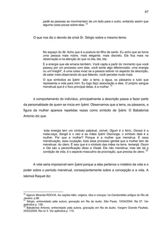 47

               padé as pessoas se movimentam de um lado para o outro, evitando assim que
               alguma coisa pouse sobre elas. 30



       O que nos diz o devoto de orixá Sr. Sérgio sobre o mesmo tema:



               No espaço do Ilé. Acho que é a postura do filho de santo. Eu acho que se torna
               uma pessoa mais nobre, mais elegante, mais discreto. Ele fica mais na
               observação e na atenção do que no bla, bla, bla.
               E a energia que ele emana também. Você capta a partir do momento que você
               passou por um processo com elas, você sente algo diferenciado: uma energia
               ou um”insight”, é uma coisa vivaz se a pessoa estiver no aspecto da descrição,
               de estar mais observando do que falando, você percebe muito mais.
               O que simboliza as Ìyàmi são: a terra, a água, os pássaros e tudo que
               representa a vida para mim. Eu logo faço associação a elas. O próprio sangue
               menstrual que é o foco principal delas, é a mulher. 31



       A comportamento do indivíduo, principalmente a descrição passa a fazer parte
da personalidade de quem se inicia em Ìyàmi. Observamos que a terra, os pássaros, a
figura da mulher aparece repetidas vezes como símbolo de Ìyàmi. O Babalorixá
Antonio diz que:



                toda energia tem um símbolo palpável, visível. Ogum é o ferro, Oxossi é a
               mata-caça, Xangô é o raio e as mães Ìyàmi Osoronga, o símbolo dela é a
               mulher. Por que a mulher? Porque é a mulher que menstrua. É essa
               menstruação, essa ovulação, todo esse processo genital que a mulher tem de
               menstruar, do útero. É isso que é o símbolo das mães na terra. Iemanjá, Oxum
               e Oia são a personificação disso e Oxalá. Ele não menstrua, mas ele dá a
                                                                                            32
               condição de vida, é o aspecto masculino da procriação, que precisa do útero.



       A vida seria impossível sem Ìyàmi porque a elas pertence o mistério da vida e o
poder sobre o período menstrual, conseqüentemente sobre a concepção e a vida. A
Ialorixá Raquel diz:




30
   Agenor Miranda ROCHA. As nações kêtu: origens, ritos e crenças:´os Candomblés antigos do Rio de
Janeiro. p.86.
31
   Sérgio, entrevistado pela autora, gravação em fita de áudio, São Paulo, 15/04/2004, fita 07. Ver
apêndice p. 138.
32
   Babalorixá Antonio, entrevistado pela autora, gravação em fita de áudio, Vargem Grande Paulista,
24/03/2004, fita no 5. Ver apêndice p. 119.
 