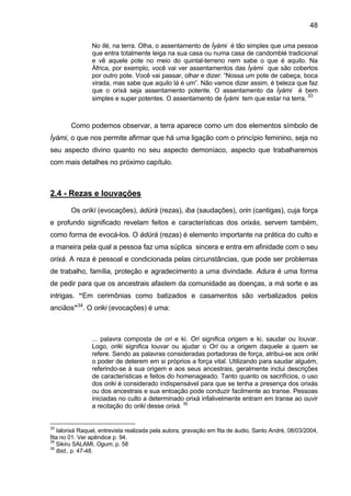 48

                No Ilé, na terra. Olha, o assentamento de Ìyàmi é tão simples que uma pessoa
                que entra totalmente leiga na sua casa ou numa casa de candomblé tradicional
                e vê aquele pote no meio do quintal-terreno nem sabe o que é aquilo. Na
                África, por exemplo, você vai ver assentamentos das Ìyàmi que são cobertos
                por outro pote. Você vai passar, olhar e dizer: “Nossa um pote de cabeça, boca
                virada, mas sabe que aquilo lá é um”. Não vamos dizer assim, é beleza que faz
                que o orixá seja assentamento potente. O assentamento da Ìyàmi é bem
                                                                                           33
                simples e super potentes. O assentamento de Ìyàmi tem que estar na terra.



        Como podemos observar, a terra aparece como um dos elementos símbolo de
Ìyàmi, o que nos permite afirmar que há uma ligação com o princípio feminino, seja no
seu aspecto divino quanto no seu aspecto demoníaco, aspecto que trabalharemos
com mais detalhes no próximo capítulo.



2.4 - Rezas e louvações

        Os oríkì (evocações), àdúrà (rezas), iba (saudações), orin (cantigas), cuja força
e profundo significado revelam feitos e características dos orixás, servem também,
como forma de evocá-los. O àdúrà (rezas) é elemento importante na prática do culto e
a maneira pela qual a pessoa faz uma súplica sincera e entra em afinidade com o seu
orixá. A reza é pessoal e condicionada pelas circunstâncias, que pode ser problemas
de trabalho, família, proteção e agradecimento a uma divindade. Adura é uma forma
de pedir para que os ancestrais afastem da comunidade as doenças, a má sorte e as
intrigas. “Em cerimônias como batizados e casamentos são verbalizados pelos
anciãos”34. O oriki (evocações) é uma:



                ... palavra composta de ori e ki. Ori significa origem e ki, saudar ou louvar.
                Logo, oriki significa louvar ou ajudar o Ori ou a origem daquele a quem se
                refere. Sendo as palavras consideradas portadoras de força, atribui-se aos oriki
                o poder de deterem em si próprios a força vital. Utilizando para saudar alguém,
                referindo-se à sua origem e aos seus ancestrais, geralmente inclui descrições
                de características e feitos do homenageado. Tanto quanto os sacrifícios, o uso
                dos oriki é considerado indispensável para que se tenha a presença dos orixás
                ou dos ancestrais e sua entoação pode conduzir facilmente ao transe. Pessoas
                iniciadas no culto a determinado orixá infalivelmente entram em transe ao ouvir
                a recitação do oriki desse orixá. 35


33
   Ialorixá Raquel, entrevista realizada pela autora, gravação em fita de áudio, Santo André, 08/03/2004,
fita no 01. Ver apêndice p. 94.
34
   Sikiru SALAMI, Ogum, p. 58
35
   Ibid., p. 47-48.
 