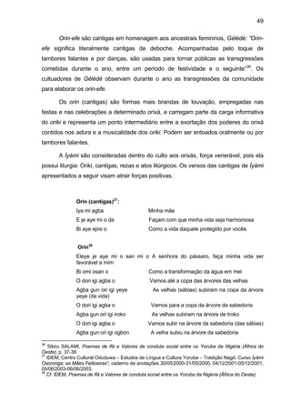 49

       Orin-efe são cantigas em homenagem aos ancestrais femininos, Gèlèdè: ”Orin-
efe significa literalmente cantigas de deboche. Acompanhadas pelo toque de
tambores falantes e por danças, são usadas para tornar públicas as transgressões
cometidas durante o ano, entre um período de festividade e o seguinte”36. Os
cultuadores de Gèlèdè observam durante o ano as transgressões da comunidade
para elaborar os orin-efe.

       Os orin (cantigas) são formas mais brandas de louvação, empregadas nas
festas e nas celebrações a determinado orixá, e carregam parte da carga informativa
do oriki e representa um ponto intermediário entre a exortação dos poderes do orixá
contidos nos adura e a musicalidade dos oriki. Podem ser entoados oralmente ou por
tambores falantes.

       A Ìyàmi são consideradas dentro do culto aos orixás, força venerável, pois ela
possui liturgia: Oriki, cantigas, rezas e atos litúrgicos. Os versos das cantigas de Ìyàmi
apresentados a seguir visam atrair forças positivas.



               Orin (cantigas)37:
               Iya mi agba                      Minha mãe
               E je aye mi o da                 Façam com que minha vida seja harmoniosa
               Bi aye ejire o                   Como a vida daquele protegido por vocês


                Orin38
               Eleye je aye mi o san mi o A senhora do pássaro, faça minha vida ser
               favorável a mim
               Bi omi osan o                    Como a transformação da água em mel
               O dori igi agba o                Vamos até a copa das árvores das velhas
               Agba gun ori igi yeye              As velhas (sábias) subiram na copa da árvore
               yeye (da vida)
               O dori igi agba o                 Vamos para a copa da árvore da sabedoria
               Agba gun ori igi iroko            As velhas subiram na árvore de Iroko
               O dori igi agba o                Vamos subir na árvore da sabedoria (das sábias)
               Agba gun ori igi ogbon            A velha subiu na árvore da sabedoria

36
    Sikiru SALAMI, Poemas de Ifá e Valores de conduta social entre os Yoruba da Nigéria (África do
Oeste), p. 37-38.
37
   IDEM, Centro Cultural Oduduwa – Estudos de Língua e Cultura Yoruba – Tradição Nagô: Curso Ìyàmi
Osoronga: as Mães Feiticeiras”, caderno de anotações 30/05/2000-31/05/2000, 04/12/2001-05/12/2001,
05/06/2003-06/06/2003.
38
   Cf. IDEM, Poemas de Ifá e Valores de conduta social entre os Yoruba da Nigéria (África do Oeste).
 
