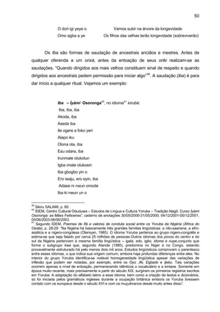 50

                O dori igi yeye o                  Vamos subir na árvore da longevidade
                Omo agba a ye                Os filhos das velhas terão longevidade (sobreviverão)



        Os Iba são formas de saudação de ancestrais anciãos e mestres. Antes de
qualquer oferenda a um orixá, antes da entoação de seus oriki realizam-se as
saudações. “Quando dirigidos aos mais velhos constituem sinal de respeito e quando
dirigidos aos ancestrais pedem permissão para iniciar algo”39. A saudação (iba) é para
dar início a qualquer ritual. Vejamos um exemplo:



                Iba – Ìyàmi Osoronga40, no idioma41 iorubá:
                 Iba, iba, iba
                Akoda, iba
                Aseda iba
                Ile ogere a foko yeri
                Alapo iku
                Olona ola, iba
                Esu odara, iba
                Irunmale olukotun
                Igba imale olukosin
                Iba gbogbo yin o
                Ero iwaju, ero eyin, iba
                 Adase ni nwun omode
                Iba ki nwun un o


39
   Sikiru SALAMI, p. 60.
40
   IDEM, Centro Cultural Oduduwa – Estudos de Língua e Cultura Yoruba – Tradição Nagô: Curso Ìyàmi
Osoronga: as Mães Feiticeiras”, caderno de anotações 30/05/2000-31/05/2000, 04/12/2001-05/12/2001,
05/06/2003-06/06/2003.
41
   Segundo IDEM, Poemas de Ifá e valores de conduta social entre os Yoruba da Nigéria (África do
Oeste), p. 28-29: “Na Nigéria há basicamente três grandes famílias lingüísticas: a nilo-saariana, a afro-
asiática e a nigero-congolesa (Olaniyan, 1985). O idioma Yoruba pertence ao grupo nigero-congolês e
estima-se que seja falado por cerca 25 milhões de pessoas.Outros idiomas dos povos do centro e do
sul da Nigéria pertencem à mesma família lingüística – igala, edo, igbo, idoma e nupe,conjunto que
forma o subgrupo kwa que, segundo Atanda (1980), predomina no Niger e no Congo, estando
provavelmente estruturado há pelo menos dois mil anos. Estudos lingüísticos comprovam o parentesco
entre esses idiomas, o que indica sua origem comum, embora haja profundas diferenças entre eles. No
interior do grupo Yoruba identifica-se notável homogeneidade lingüística apesar das variações de
inflexão que podem ser notadas, por exemplo, entre os Oyo ,Ife, Egbado e Ijebu. Tais variações
ocorrem apenas a nível de entoação, permanecendo idênticos o vocabulário e a sintaxe. Somente em
época muito recente, mais precisamente a partir do século XIX, surgiram os primeiros registros escritos
em Yoruba. A adaptação do alfabeto latino a esse idioma, bem como a criação de textos e dicionários,
só foi iniciada pelos gramáticos ingleses durante a ocupação britânica embora os Yoruba tivessem
contato com os europeus desde o século XVI e com os muçulmanos desde muito antes disso”.
 