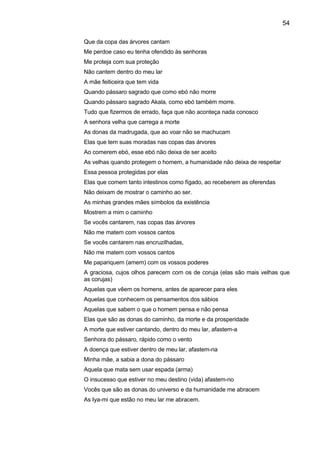 54

Que da copa das árvores cantam
Me perdoe caso eu tenha ofendido às senhoras
Me proteja com sua proteção
Não cantem dentro do meu lar
A mãe feiticeira que tem vida
Quando pássaro sagrado que como ebó não morre
Quando pássaro sagrado Akala, como ebó também morre.
Tudo que fizermos de errado, faça que não aconteça nada conosco
A senhora velha que carrega a morte
As donas da madrugada, que ao voar não se machucam
Elas que tem suas moradas nas copas das árvores
Ao comerem ebó, esse ebó não deixa de ser aceito
As velhas quando protegem o homem, a humanidade não deixa de respeitar
Essa pessoa protegidas por elas
Elas que comem tanto intestinos como fígado, ao receberem as oferendas
Não deixam de mostrar o caminho ao ser.
As minhas grandes mães símbolos da existência
Mostrem a mim o caminho
Se vocês cantarem, nas copas das árvores
Não me matem com vossos cantos
Se vocês cantarem nas encruzilhadas,
Não me matem com vossos cantos
Me papariquem (amem) com os vossos poderes
A graciosa, cujos olhos parecem com os de coruja (elas são mais velhas que
as corujas)
Aquelas que vêem os homens, antes de aparecer para eles
Aquelas que conhecem os pensamentos dos sábios
Aquelas que sabem o que o homem pensa e não pensa
Elas que são as donas do caminho, da morte e da prosperidade
A morte que estiver cantando, dentro do meu lar, afastem-a
Senhora do pássaro, rápido como o vento
A doença que estiver dentro de meu lar, afastem-na
Minha mãe, a sabia a dona do pássaro
Aquela que mata sem usar espada (arma)
O insucesso que estiver no meu destino (vida) afastem-no
Vocês que são as donas do universo e da humanidade me abracem
As Iya-mi que estão no meu lar me abracem.
 