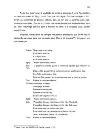 55

          Neste Ibá, observamos a saudação ao tempo, a saudação à terra. Não cantem
do meu lar – quem fez feitiço contra outro que não pegue. Elas que carregam o ebó,
levam os problemas da pessoa embora, pois ao ser feita a oferenda para elas,
mostram o caminho. Elas se encontram nas copas das árvores, essência delas vem
do orun. Osoronga convive com o homem na terra e é invocada para afastar
negatividade.

          Segundo Juana Elbein “as cantigas traduzem as preces para que Ìyá-mi não se
apresente agressiva, para que ela aceite seus filhos e os favoreça”42. Vemos em um
outro exemplo:



                 Enikan: Olowo égún e ení solóro
                           Èsan fólóro atóro se
                           Exu Agbó alórò
                           Èsan fólóró atórò se
                 Egbé:     Repete as mesmas palavras
                 Solo:     O poderoso ancestre guiara e sustentara aqueles que celebram os
                 ritos.
                           Diga ao fiéis que venham e continuem sempre a celebrar os ritos.
                           Exu Agbo sustentara os fiéis.
                           Diga aos fiéis que venham e continuem sempre a celebrar os ritos.
                 Coro:    Repete as mesmas palavras.
                 II Enikan:Apaki yeye ‘sòròngà.
                           Apaki yeye ‘sòròngà.
                           Ìya mó ki o má mà pani.
                           Ìya mó ki o má mà sorò.
                           Ba a ba dé wá jú ni, bò mí ào.
                 Egbé:     Repete as mesmas palavras.
                 Solo:     Possuidora de asas magníficas, minha mãe Osòròngà.
                           Possuidora de asas magníficas, minha mãe Òsòròngà.
                           Eu a saúdo, não me mate minha mãe
                           Eu a saúdo, não me cause perturbações minha mãe.
                           Se você vem perto de nós, oh, proteja-nos!
                 Coro:    Repete as mesmas palavras.



42
     Juana Elbein dos SANTOS, Os Nagô e a morte, p.193.
 