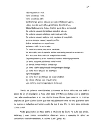 57

                Não me gratificai o mal.
                Vento secreto da Terra.
                Vento secreto do além
                Sombra longa, grande pássaro que voa em todos os lugares.
                Noz de coco de quatro olhos, proprietária de vinte ramos.
                Obscuridade quarenta flechas (É difícil que o dia se torne noite).
                Ela se torna pássaro olongo (que) sacode a cabeça.
                Ela se torna pássaro untado de osùn muito vermelho
                Ela se torna pássaro, se torna irmã caçula da árvore akòkò.
                (A coroa sobe na cabeça) segredo em Ìdo.
                A rã se esconde em um lugar fresco.
                Mata sem dividir, fama da noite.
                Ela voa abertamente para entrar na cidade.
                Vai à vontade, anda à vontade, anda suavemente para entrar no mercado.
                (Faz as coisas de acordo com sua própria vontade).
                Elegante pássaro que voa no sentido invertido de barriga para cima.
                Ele tem o bico pontudo como a conta esuwu.
                Ele tem as pernas como as contas sègi.
                Ele come a carne das pessoas começando pela cabeça.
                Ele come desde o fígado até o coração
                o grande caçador.
                Ele come desde o estômago até a vesícula biliar.
                Ele não dá o frango para ninguém criar,
                Mas ele toma o carneiro para junto desta aqui.



       Sendo as palavras consideradas portadoras de força, atribui-se aos oriki o
poder de ter em si próprios a força vital. Esse oriki fornece dados sobre a essência
real, relacionada ao bem e ao mal, da identidade bipolar (que veremos no próximo
capítulo) de Ìyàmi quando dizem que elas não gratificam o mal no filho que tem o bem
ou quando o individuo ao invocar o oriki diz que é seu filho no bem, pede proteção
contra o mal.

       Ainda gostaríamos de falar sobre a influência de Ìyámi, no culto dos orixás.
Vejamos o que nossos entrevistados disseram sobre o conceito de Ìyàmi no
candomblé, culto afro-brasileiro. A Ialorixa Sueli Oyalòju diz:
 