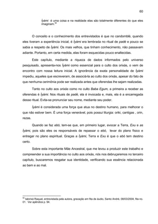 60

                Ìyàmi é uma coisa e na realidade elas são totalmente diferentes do que eles
                imaginam.50



         O conceito e o conhecimento dos entrevistados é que no candomblé, quando
eles tiveram a experiência inicial, é Ìyàmi era lembrada no ritual de padé e pouco se
sabia a respeito de Ìyàmi. Os mais velhos, que tinham conhecimento, não passavam
adiante. Portanto, em certa medida, elas foram esquecidas pouco enaltecidas.

         Este capítulo, mediante a riqueza de dados informados pelo universo
pesquisado, apresenta-nos Ìyàmi como essencial para o culto dos orixás, o vem de
encontro com nossa leitura inicial. A ignorância da exata personalidade de Ìyàmi
impediu, aqueles que escreveram, de associá-la ao culto dos orixás, apesar do fato de
que nenhuma cerimônia pode ser realizada antes que oferendas lhe sejam realizadas.

         Tanto no culto aos orixás como no culto Baba Egum, a primeira a receber as
oferendas é Ìyàmi. Nos rituais de padé, ela é invocada e, mais, ela é a encarregada
desse ritual. Evita-se pronunciar seu nome, mediante seu poder.

         Ìyàmi é considerada uma força que atua no destino humano, para melhorar o
que não estiver bem. É uma força venerável, pois possui liturgia: oriki, cantigas , orin,
rezas.

         Quando se faz ebó, tem-se que, em primeiro lugar, evocar a Terra, Exu e as
Ìyàmi, pois são eles os responsáveis de repassar o ebó, levar do plano físico e
entregar no plano espiritual. Graças a Ìyàmi, Terra e Exu é que o ebó tem destino
certo.

         Sobre esta importante Mãe Ancestral, que me levou a produzir este trabalho e
compreender a sua importância no culto aos orixás, nós nos debruçaremos no terceiro
capítulo, buscaremos resgatar sua identidade, verificando sua essência relacionada
ao bem e ao mal.




50
  Ialorixá Raquel, entrevistada pela autora, gravação em fita de áudio, Santo André, 08/03/2004, fita no.
01. Ver apêndice p. 94.
 