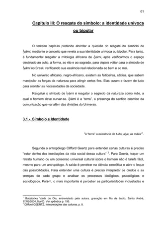 61


       Capítulo III: O resgate do símbolo: a identidade unívoca
                                       ou bipolar


       O terceiro capítulo pretende abordar a questão do resgate do símbolo de
Ìyàmi, mediante o conceito que revela a sua identidade unívoca ou bipolar. Para tanto,
é fundamental resgatar a mitologia africana de Ìyàmi, após verificarmos o espaço
destinado ao culto, à forma, ao rito e ao sagrado, para depois voltar para o símbolo de
Ìyàmi no Brasil, verificando sua essência real relacionada ao bem e ao mal.

       No universo africano, negro-africano, existem as feiticeiras, sábias, que sabem
manipular as forças da natureza para atingir certos fins. Elas curam e fazem de tudo
para atender as necessidades da sociedade.

       Resgatar o símbolo de Ìyàmi é resgatar o segredo da natureza como mãe, a
qual o homem deve curvar-se. Ìyàmi é a “terra”, a presença do sentido cósmico da
comunicação que vai além das divisões do Universo.



3.1 - Símbolo e Identidade


                                               “à “terra” a existência de tudo, aiye, as mães”1.



       Segundo o antropólogo Clifford Geertz para entender certas culturas é preciso
“estar dentro das imediações da vida social dessa cultura” 2. Para Geertz, traçar um
retrato humano ou um consenso universal cultural sobre o homem não é tarefa fácil,
mesmo para um antropólogo. A saída é penetrar na ciência semiótica e abrir o leque
das possibilidades. Para entender uma cultura é preciso interpretar os credos e as
crenças de cada grupo e analisar os processos biológicos, psicológicos e
sociológicos. Porém, o mais importante é perceber as particularidades incrustadas e



1
   Babalorixa Valdir de Oia, entrevistado pela autora, gravação em fita de áudio, Santo André,
17/03/2004, fita 03. Ver apêndice p. 106.
2
  Clifford GEERTZ, Interpretações das culturas, p. 8.
 