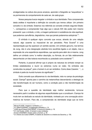 62

amalgamadas na cultura dos povos arcaicos, aprender e fotografar as “esquisitices” e
os pormenores do comportamento de cada ser, de cada grupo.

        Nossa pesquisa busca resgatar o símbolo e sua identidade. Para compreensão
desta análise é importante a definição do conceito que iremos utilizar. Um primeiro
conceito é o de símbolo. Estamos nos referindo ao conceito símbolo segundo Eliade:
“... começamos a compreender hoje algo que o século XIX não podia nem mesmo
pressentir: que o símbolo, o mito, a imagem pertencem à substância da vida espiritual,
que podemos camuflá-los, degradá-los, mas que jamais poderemos extirpá-los” 3.

        O símbolo é qualquer signo concreto que evoca, através de uma relação
natural, algo ausente ou impossível de ser percebido. Para Durand4 é uma
representação que faz aparecer um sentido secreto. Um símbolo genuíno, nos termos
de Jung, não é uma designação abstrata livre escolhida ligada a um objeto, mas a
expressão de uma experiência espontânea, que aponta para além de si mesma. Jung
define um símbolo como “a melhor descrição, ou fórmula, de um fato relativamente
desconhecido um fato todavia reconhecido ou postulado como existente” 5.

        Portanto, é possível afirmar que é próprio da natureza do símbolo romper os
limites estabelecidos e reunir os extremos numa só visão. Os símbolos são
construídos na psique6, pois o homem é um ser simbólico. Como disse Cassirer: “... o
símbolo é parte do mundo humano do significado” 7.

        Outro conceito que utilizaremos é o de identidade, visto no campo da psicologia
social. Ciampa8 aponta para o caminho da metamorfose desvendando a ideologia da
não transformação do ser humano, como a condição para a não transformação da
sociedade.

        Para que a questão da identidade seja melhor esclarecida, torna-se
necessário partir à análise de algumas especificidades que a constituem. Ciampa há
muito tem se dedicado ao estudo da identidade, norteado por uma concepção sócio-
histórica de homem. Para ele, a compreensão da identidade exige que se tome

3
  Mircea ELIADE, Imagens e símbolos, p. 7
4
  Cf. Gilbert DURAND, A imaginação simbólica, p. 14
5
  JUNG apud Edward WHITMONT, A busca do símbolo, p. 18.
6
  Cf. Carl Gustav JUNG, O homem e seus símbolos.
7
  Ernest CASSIRER, Ensaio sobre o homem, p. 58
8
  Cf. Antonio da Costa CIAMPA, A Estória do Severino e a história da Severina, p. 156.
 