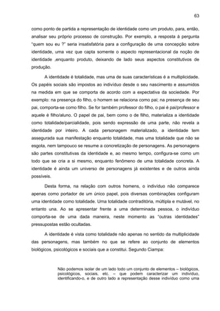 63

como ponto de partida a representação de identidade como um produto, para, então,
analisar seu próprio processo de construção. Por exemplo, a resposta à pergunta
“quem sou eu ?” seria insatisfatória para a configuração de uma concepção sobre
identidade, uma vez que capta somente o aspecto representacional da noção de
identidade ,enquanto produto, deixando de lado seus aspectos constitutivos de
produção.

      A identidade é totalidade, mas uma de suas características é a multiplicidade.
Os papéis sociais são impostos ao indivíduo desde o seu nascimento e assumidos
na medida em que se comporta de acordo com a expectativa da sociedade. Por
exemplo: na presença do filho, o homem se relaciona como pai; na presença de seu
pai, comporta-se como filho. Se for também professor do filho, o pai é pai/professor e
aquele é filho/aluno. O papel de pai, bem como o de filho, materializa a identidade
como totalidade/parcialidade, pois sendo expressão de uma parte, não revela a
identidade por inteiro. A cada personagem materializado, a identidade tem
assegurada sua manifestação enquanto totalidade, mas uma totalidade que não se
esgota, nem tampouco se resume a concretização de personagens. As personagens
são partes constitutivas da identidade e, ao mesmo tempo, configura-se como um
todo que se cria a si mesmo, enquanto fenômeno de uma totalidade concreta. A
identidade é ainda um universo de personagens já existentes e de outros ainda
possíveis.

      Desta forma, na relação com outros homens, o indivíduo não comparece
apenas como portador de um único papel, pois diversas combinações configuram
uma identidade como totalidade. Uma totalidade contraditória, múltipla e mutável, no
entanto una. Ao se apresentar frente a uma determinada pessoa, o indivíduo
comporta-se de uma dada maneira, neste momento as “outras identidades”
pressupostas estão ocultadas.

      A identidade é vista como totalidade não apenas no sentido da multiplicidade
das personagens, mas também no que se refere ao conjunto de elementos
biológicos, psicológicos e sociais que a constitui. Segundo Ciampa:



             Não podemos isolar de um lado todo um conjunto de elementos – biológicos,
             psicológicos, sociais, etc. – que podem caracterizar um indivíduo,
             identificando-o, e de outro lado a representação desse indivíduo como uma
 