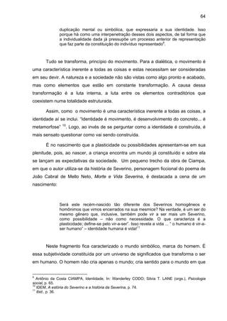 64

              duplicação mental ou simbólica, que expressaria a sua identidade. Isso
              porque há como uma interpenetração desses dois aspectos, de tal forma que
              a individualidade dada já pressupõe um processo anterior de representação
              que faz parte da constituição do indivíduo representado9.



       Tudo se transforma, princípio do movimento. Para a dialética, o movimento é
uma característica inerente a todas as coisas e estas necessitam ser consideradas
em seu devir. A natureza e a sociedade não são vistas como algo pronto e acabado,
mas como elementos que estão em constante transformação. A causa dessa
transformação é a luta interna, a luta entre os elementos contraditórios que
coexistem numa totalidade estruturada.

       Assim, como o movimento é uma característica inerente a todas as coisas, a
identidade aí se inclui. “Identidade é movimento, é desenvolvimento do concreto... é
                10
metamorfose”         . Logo, ao invés de se perguntar como a identidade é construída, é
mais sensato questionar como vai sendo construída.

       É no nascimento que a plasticidade ou possibilidades apresentam-se em sua
plenitude, pois, ao nascer, a criança encontra um mundo já constituído e sobre ela
se lançam as expectativas da sociedade. Um pequeno trecho da obra de Ciampa,
em que o autor utiliza-se da história de Severino, personagem ficcional do poema de
João Cabral de Mello Neto, Morte e Vida Severina, é destacada a cena de um
nascimento:



              Será este recém-nascido tão diferente dos Severinos homogêneos e
              homônimos que vimos encerrados na sua mesmice? Na verdade, é um ser do
              mesmo gênero que, inclusive, também pode vir a ser mais um Severino,
              como possibilidade – não como necessidade. O que caracteriza é a
              plasticidade; define-se pelo vir-a-ser”. Isso revela a vida ... “ o humano é vir-a-
              ser humano” – identidade humana é vida!11



       Neste fragmento fica caracterizado o mundo simbólico, marca do homem. É
essa subjetividade constituída por um universo de significados que transforma o ser
em humano. O homem não cria apenas o mundo; cria sentido para o mundo em que


9
   Antônio da Costa CIAMPA, Identidade, In: Wanderley CODO; Silvia T. LANE (orgs.), Psicologia
social, p. 65.
10
   IDEM, A estória do Severino e a história da Severina, p. 74.
11
   Ibid., p. 36.
 