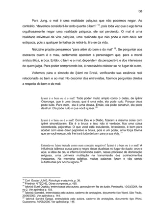68

        Para Jung, o mal é uma realidade psíquica que não podemos negar. Ao
contrário, “devemos considerá-lo tanto quanto o bem” 18, pois toda vez que o ego tenta
orgulhosamente negar uma realidade psíquica, ele sai perdendo. O mal é uma
realidade inevitável da vida psíquica, uma realidade que não pode e nem deve ser
extirpada, pois a qualquer tentativa de retirá-la, tira-se da vida.
                                                                                  19
        Nietzche propõe pensarmos “para além do bem e do mal”                          . Se perguntar aos
escravos quem é o mau, certamente apontam a personagem que, para a moral
aristocrática, é boa. Então, o bem e o mal, dependem da perspectiva e dos interesses
de quem julga. Para poder compreende-los, é necessário colocar-se no lugar do outro.

        Voltemos para o símbolo de Ìyàmi no Brasil, verificando sua essência real
relacionada ao bem e ao mal. No decorrer das entrevistas, fizemos perguntas diretas
a respeito do bem e do mal:



                Iyami é o bem ou é o mal? Todo poder muito amplo como o delas, de Ìyàmi
                Osoronga, que é uma deusa, que é uma mãe, ela pode tudo. Porque deus
                pode tudo. Para mim, ela é uma deusa. Então, ela pode construir, ela pode
                destruir. Ela pode tudo o que você quiser. 20



                Iyami é o bem ou é o mal? Como Exu é o Diabo, fizeram a mesma coisa com
                Ìyàmi sincretizaram. Ela é a bruxa e isso não é verdade, fica uma coisa
                sincretizada, pejorativa. O que você está estudando, levantando, é bom para
                acabar com esse dizer pejorativo a bruxa, pois é um poder, uma força Divina
                que se você evocar, ela lhe trará tudo de bom para a sua vida. 21



                Entende-se Ìyàmi tratada como num conceito negativo? Ìyàmi é o bem ou é o mal? A
                influência islâmica custa para o negro idéias dualistas no lugar do duplo: orun e
                aiye, a idéia de céu e inferno.Ocorrendo assim, nesse processo de dominação
                religiosa, uma primeira mutilação na transmissão dos conhecimentos
                yorubanos. Na memória coletiva, muitas palavras foram e vão sendo
                substituídas por novos signos. 22




18
   Carl Gustav JUNG, Psicologia e alquimia, p. 36.
19
   Friedrich NITZCHE, Obras completas, p. 450.
20
   Ialorixá Sueli Oyalòju, entrevistada pela autora, gravação em fita de áudio, Petrópolis, 10/03/2004, fita
no 2. Ver apêndice p. 103.
21
   Íalorixá Sumabé, entrevistada pela autora, caderno de anotações, documento tipo Word, São Paulo,
20/06/2000. Ver apêndice p. 144.
22
    Ialorixá Sandra Epega, entrevistada pela autora, caderno de anotações, documento tipo Word,
Guararema, 16/06/2000. Ver apêndice p. 145.
 