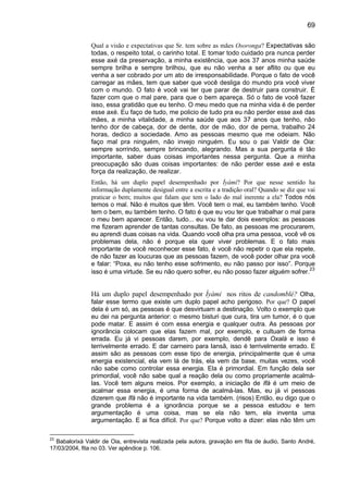 69

               Qual a visão e expectativas que Sr. tem sobre as mães Osoronga? Expectativas são
               todas, o respeito total, o carinho total. E tomar todo cuidado pra nunca perder
               esse axé da preservação, a minha existência, que aos 37 anos minha saúde
               sempre brilha e sempre brilhou, que eu não venha a ser aflito ou que eu
               venha a ser cobrado por um ato de irresponsabilidade. Porque o fato de você
               carregar as mães, tem que saber que você desliga do mundo pra você viver
               com o mundo. O fato é você vai ter que parar de destruir para construir. É
               fazer com que o mal pare, para que o bem apareça. Só o fato de você fazer
               isso, essa gratidão que eu tenho. O meu medo que na minha vida é de perder
               esse axé. Eu faço de tudo, me policio de tudo pra eu não perder esse axé das
               mães, a minha vitalidade, a minha saúde que aos 37 anos que tenho, não
               tenho dor de cabeça, dor de dente, dor de mão, dor de perna, trabalho 24
               horas, dedico a sociedade. Amo as pessoas mesmo que me odeiam. Não
               faço mal pra ninguém, não invejo ninguém. Eu sou o pai Valdir de Oia:
               sempre sorrindo, sempre brincando, alegrando. Mas a sua pergunta é tão
               importante, saber duas coisas importantes nessa pergunta. Que a minha
               preocupação são duas coisas importantes: de não perder esse axé e esta
               força da realização, de realizar.
               Então, há um duplo papel desempenhado por Ìyàmi? Por que nesse sentido ha
               informação duplamente desigual entre a escrita e a tradição oral? Quando se diz que vai
               praticar o bem; muitos que falam que tem o lado do mal inerente a ela? Todos nós
               temos o mal. Não é muitos que têm. Você tem o mal, eu também tenho. Você
               tem o bem, eu também tenho. O fato é que eu vou ter que trabalhar o mal para
               o meu bem aparecer. Então, tudo... eu vou te dar dois exemplos: as pessoas
               me fizeram aprender de tantas consultas. De fato, as pessoas me procurarem,
               eu aprendi duas coisas na vida. Quando você olha pra uma pessoa, você vê os
               problemas dela, não é porque ela quer viver problemas. E o fato mais
               importante de você reconhecer esse fato, é você não repetir o que ela repete,
               de não fazer as loucuras que as pessoas fazem, de você poder olhar pra você
               e falar: “Poxa, eu não tenho esse sofrimento, eu não passo por isso”. Porque
                                                                                                    23
               isso é uma virtude. Se eu não quero sofrer, eu não posso fazer alguém sofrer.


               Há um duplo papel desempenhado por Ìyàmi nos ritos de candomblé? Olha,
               falar esse termo que existe um duplo papel acho perigoso. Por que? O papel
               dela é um só, as pessoas é que desvirtuam a destinação. Volto o exemplo que
               eu dei na pergunta anterior: o mesmo bisturi que cura, tira um tumor, é o que
               pode matar. E assim é com essa energia e qualquer outra. As pessoas por
               ignorância colocam que elas fazem mal, por exemplo, e cultuam de forma
               errada. Eu já vi pessoas darem, por exemplo, dendê para Oxalá e isso é
               terrivelmente errado. E dar carneiro para Iansã, isso é terrivelmente errado. E
               assim são as pessoas com esse tipo de energia, principalmente que é uma
               energia existencial, ela vem lá de trás, ela vem da base, muitas vezes, você
               não sabe como controlar essa energia. Ela é primordial. Em função dela ser
               primordial, você não sabe qual a reação dela ou como propriamente acalmá-
               las. Você tem alguns meios. Por exemplo, a iniciação de Ifá é um meio de
               acalmar essa energia, é uma forma de acalmá-las. Mas, eu já vi pessoas
               dizerem que Ifá não é importante na vida também. (risos) Então, eu digo que o
               grande problema é a ignorância porque se a pessoa estudou e tem
               argumentação é uma coisa, mas se ela não tem, ela inventa uma
               argumentação. E ai fica difícil. Por que? Porque volto a dizer: elas não têm um

23
  Babalorixá Valdir de Oia, entrevista realizada pela autora, gravação em fita de áudio, Santo André,
17/03/2004, fita no 03. Ver apêndice p. 106.
 