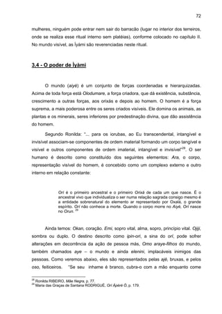 72

mulheres, ninguém pode entrar nem sair do barracão (lugar no interior dos terreiros,
onde se realiza esse ritual interno sem platéias), conforme colocado no capítulo II.
No mundo visível, as Ìyàmi são reverenciadas neste ritual.



3.4 - O poder de Ìyàmi


          O mundo (aiyé) é um conjunto de forças coordenadas e hierarquizadas.
Acima de toda força está Olodumare, a força criadora, que dá existência, substância,
crescimento a outras forças, aos orixás e depois ao homem. O homem é a força
suprema, a mais poderosa entre os seres criados visíveis. Ele domina os animais, as
plantas e os minerais, seres inferiores por predestinação divina, que dão assistência
do homem.

          Segundo Ronilda: “... para os iorubas, ao Eu transcendental, intangível e
invisível associam-se componentes de ordem material formando um corpo tangível e
visível e outros componentes de ordem imaterial, intangível e invisível”28. O ser
humano é descrito como constituído dos seguintes elementos: Ara, o corpo,
representação visível do homem, é concebido como um complexo externo e outro
interno em relação constante:



                 Orí é o primeiro ancestral e o primeiro Orixá de cada um que nasce. É o
                 ancestral vivo que individualiza o ser numa relação sagrada consigo mesmo é
                 a entidade sobrenatural do elemento ar representado por Oxalá, o grande
                 espírito. Orí não conhece a morte. Quando o corpo morre no Aiyé, Orí nasce
                 no Orun. 29



          Ainda temos: Okan, coração. Emi, sopro vital, alma, sopro, princípio vital. Ojiji,
sombra ou duplo. O destino descrito como ipin-ori, a sina do orí, pode sofrer
alterações em decorrência da ação de pessoa más, Omo araye-filhos do mundo,
também chamados aye – o mundo e ainda elenini, implacáveis inimigos das
pessoas. Como veremos abaixo, eles são representados pelas ajé, bruxas, e pelos
oso, feiticeiros.      “Se seu inhame é branco, cubra-o com a mão enquanto come

28
     Ronilda RIBEIRO, Mãe Negra, p. 77.
29
     Maria das Graças de Santana RODRIGUÉ, Orí Àpéré Ó, p. 179.
 