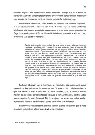 76

contexto religioso, são consideradas mães ancestrais, energia que dá o poder de
procriação. As Ìyàmi também proporcionam prosperidade, porque elas se relacionam
com a noção da riqueza, do ponto de vista da construção, e do progresso.

          O que temos visto é que Ìyàmi aparece na literatura com diversas roupagens,
com evocações diferentes, inclusive, com muitas formas de reverenciá-las. Em termos
mitológicos, ela aparece associada aos pássaros e entre seus nomes encontramos
Eleyé (o poder do pássaro). Ela também está simbolizada e associada à coruja como,
esclarece a Mãe Beata de Yemonjá:



                 Existia, antigamente, uma mulher de uma idade já avançada que teve um
                 menino e, no ato de parir, morreu, indo para junto das mães ancestrais. Lá
                 chegando a mulher ficou muito triste por ter deixado o filho recém-nascido,
                 precisando mamar. Contam muitos casos de Iyá Mi como má, mas em tudo
                 existe o mal e o bem. Um tem cumplicidade com o outro e, às vezes, o bem
                 vence o mal. Foi o que aconteceu com Iyá Mi naquele dia. Ela chamou a
                 mulher e disse. Olha, nós aqui, quando saímos do mundo, chegamos aqui e
                 temos de esquecer tudo. Mas como você está assim, triste com o seu filho,
                 eu vou lhe fazer virar uma coruja e você vai assentar na cumeeira da casa
                 que foi sua e ficar esperando. Quando não tiver ninguém no quarto, você se
                 vira em uma mulher e amamenta seu filho. Isto acontecerá todos os dias
                 até que ele fique forte e mais criado. Assim a mulher fez, até que o menino
                 não quis mais pegar no peito. Todos diziam: Engraçado esta coruja todo dia ela
                 senta em cima desta casa. Parece até agoro. Mas nunca desconfiaram de que
                 ela era uma mãe ancestral. Assim, ela se foi para o orun, para o céu, para
                 nunca mais voltar. Só em casos de grandes necessidades é que elas vêm
                 aqui.41



          Podemos observar que a Ìyàmi não se materializa, ela existe como poder
sobrenatural. Por se tratarem de elementos simbólicos de contexto religioso sabemos
que sua existência não é verificável. Pode-se perceber, que os diversos nomes
inclinam-se, às vezes, para significados positivos (o bem), Ìyàmi-agbá, e outras vezes
para o negativo (o mal), Iyá Àgbà Àjé. No conjunto, os nomes que Ìyàmi recebe,
expressam a natureza transformadora para o bem, como Mãe Ancestral.

          Na entrevista realizada com a Ialorixá Raquel, quando indagamos qual a visão
e quais as expectativas relacionadas à Ìyàmi, ela nos disse:




41
     Mãe BEATA, Caroço de Dendê, p. 41.
 