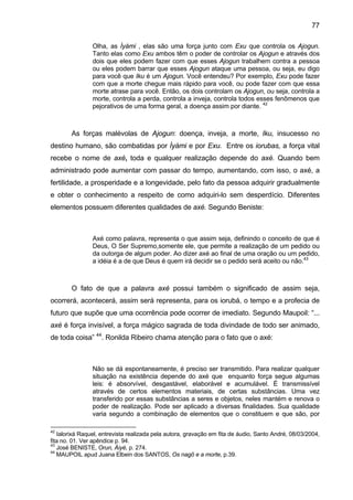 77

                Olha, as Ìyàmi , elas são uma força junto com Exu que controla os Ajogun.
                Tanto elas como Exu ambos têm o poder de controlar os Ajogun e através dos
                dois que eles podem fazer com que esses Ajogun trabalhem contra a pessoa
                ou eles podem barrar que esses Ajogun ataque uma pessoa, ou seja, eu digo
                para você que Iku é um Ajogun. Você entendeu? Por exemplo, Exu pode fazer
                com que a morte chegue mais rápido para você, ou pode fazer com que essa
                morte atrase para você. Então, os dois controlam os Ajogun, ou seja, controla a
                morte, controla a perda, controla a inveja, controla todos esses fenômenos que
                pejorativos de uma forma geral, a doença assim por diante. 42



        As forças malévolas de Ajogun: doença, inveja, a morte, Iku, insucesso no
destino humano, são combatidas por Ìyàmi e por Exu. Entre os iorubas, a força vital
recebe o nome de axé, toda e qualquer realização depende do axé. Quando bem
administrado pode aumentar com passar do tempo, aumentando, com isso, o axé, a
fertilidade, a prosperidade e a longevidade, pelo fato da pessoa adquirir gradualmente
e obter o conhecimento a respeito de como adquiri-lo sem desperdício. Diferentes
elementos possuem diferentes qualidades de axé. Segundo Beniste:



                Axé como palavra, representa o que assim seja, definindo o conceito de que é
                Deus, O Ser Supremo,somente ele, que permite a realização de um pedido ou
                da outorga de algum poder. Ao dizer axé ao final de uma oração ou um pedido,
                a idéia é a de que Deus é quem irá decidir se o pedido será aceito ou não.43



        O fato de que a palavra axé possui também o significado de assim seja,
ocorrerá, acontecerá, assim será representa, para os iorubá, o tempo e a profecia de
futuro que supõe que uma ocorrência pode ocorrer de imediato. Segundo Maupoil: “...
axé é força invisível, a força mágico sagrada de toda divindade de todo ser animado,
de toda coisa” 44. Ronilda Ribeiro chama atenção para o fato que o axé:



                Não se dá espontaneamente, é preciso ser transmitido. Para realizar qualquer
                situação na existência depende do axé que enquanto força segue algumas
                leis: é absorvível, desgastável, elaborável e acumulável. É transmissível
                através de certos elementos materiais, de certas substâncias. Uma vez
                transferido por essas substâncias a seres e objetos, neles mantém e renova o
                poder de realização. Pode ser aplicado a diversas finalidades. Sua qualidade
                varia segundo a combinação de elementos que o constituem e que são, por

42
   Ialorixá Raquel, entrevista realizada pela autora, gravação em fita de áudio, Santo André, 08/03/2004,
fita no. 01. Ver apêndice p. 94.
43
   José BENISTE, Orun, Àiyé, p. 274.
44
   MAUPOIL apud Juana Elbein dos SANTOS, Os nagô e a morte, p.39.
 