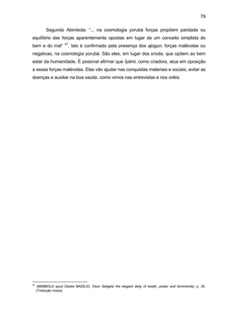 79

          Segundo Abimbola: “... na cosmologia yorubá forças propõem paridade ou
equilíbrio das forças aparentemente opostas em lugar de um conceito simplista do
                     47
bem e do mal”             . Isto é confirmado pela presença dos ajogun, forças malévolas ou
negativas, na cosmologia yorubá. São eles, em lugar dos orixás, que opõem ao bem
estar da humanidade. É possível afirmar que Ìyàmi, como criadora, atua em oposição
a essas forças malévolas. Elas vão ajudar nas conquistas materiais e sociais, evitar as
doenças e auxiliar na boa saúde, como vimos nas entrevistas e nos orikis.




47
      ABIMBOLA apud Diedre BADEJO, Osun Sèègèsí the elegant deity of weath, power and femmininity, p. 30.
     (Tradução nossa)
 