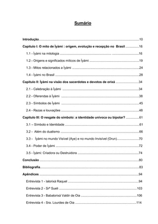 Sumário


Introdução.....................................................................................................................10

Capítulo I: O mito de Ìyàmi : origem, evolução e recepção no Brasil ...............16

   1.1 - Ìyàmi na mitologia .......................................................... ..............................16

   1.2 - Origens e significados míticos de Ìyàmi ........................................................19

   1.3 - Mitos relacionados a Ìyàmi ............................................................................24

   1.4 - Ìyàmi no Brasil ...............................................................................................28

Capítulo II: Ìyàmi na visão dos sacerdotes e devotos de orixá ..........................34

   2.1 - Celebração à Ìyàmi ......................................................................................34

   2.2 - Oferendas à Ìyàmi ........................................................................................38

   2.3 - Símbolos de Ìyàmi ........................................................................................45

   2.4 - Rezas e louvações ........................................................................................48

Capítulo III: O resgate do símbolo: a identidade unívoca ou bipolar? ...............61

   3.1 – Símbolo e Identidade ....................................................................................61

   3.2 - Além do dualismo .........................................................................................66

   3.3 - Ìyàmi no mundo Visível (Aye) e no mundo Invisível (Orun).........................70

   3.4 - Poder de Ìyàmi ..............................................................................................72

   3.5 - Ìyàmi: Criadora ou Destruidora .....................................................................74

Conclusão ................................................................................................................80

Bibliografia................................................................................................................83

Apêndices ................................................................................................................94

   Entrevista 1 - Ialorixá Raquel ................................................................................94

   Entrevista 2 - Srª Sueli ........................................................................................103

   Entrevista 3 - Babalorixá Valdir de Oia ...............................................................106

   Entrevista 4 - Sra. Lourdes de Oia .....................................................................114
 