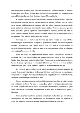 81

descrevemos os rituais do padé, os quais contam que a primeira oferenda, a primeira
invocação é para Ìyàmi. Essas observações foram registradas por autores como
Juana Elbein dos Santos, José Beniste e Agenor Miranda Rocha.

      É preciso salientar que uma das razões fundantes que nos motivou a estudar
este tema foi o fato de autores que escreveram a respeito de Ìyàmi, não se deram
conta que ela está intimamente ligada ao culto dos orixás e que nenhuma cerimônia
pode realizar-se antes que oferendas lhe sejam dadas. Pudemos observar que em
todos os cultos, Ìyàmi é a primeira a ser invocada e oferenda, mesmo no culto de
Baba Egum ou guèlèdè. Ìyàmi é a matriz primeira, mãe ancestral, dela provém toda a
humanidade. Sem Ìyàmi, o ser humano não existiria.

      Inúmeros são os nomes do feminino de Ìyámi. Todas as suas infinitas
representações estão contidas na figura da grande mãe, Deusa, ela própria o grande
redondo, representada pela cabaça Igbadu, que tudo abarca e tudo contém. O
conjunto de seus elementos , a terra, a água, o sangue menstrual, o leite se relaciona
com todos os fenômenos da vida.

      Ìyàmi tem como sua representante coletiva maior a orixá Oxum, a dona da
fertilidade, do poder transformador que assegura em seu ventre a vida, a grande
Ialode, dona do grande poder feminino. Ìyàmi Akoko, mãe ancestral suprema, tem a
função de chefe supremo do poder ancestral feminino, a líder da sociedade também
chamada Ìyàmi agba. Oxum simboliza o poder da mulher como líder das ajé.

      Os inúmeros nomes do feminino de Ìyàmi representam os diversos aspectos do
mundo fenomenal, incluindo os fenômenos visíveis e invisíveis, que se manifestam
sempre no aqui e agora. Com o poder de seu axé, ela pode atuar no destino humano,
afastando todas as forças contrárias ao bem.

      Ìyàmi é a divindade que faz parte do Universo dos orixás. Não há nada no culto
dos orixás sem as Ìyámi. Por isso, se invoca Exu, Ìyàmi e terra para depois invocar
os orixás. Ao se fazer qualquer ato no universo do culto aos orixás, invoca-se as Ìyàmi
antes de qualquer outro orixá. Ao reverenciar à Terra, está se evocando as Ìyàmi, a
Natureza.

      Ìyàmi, a controversa Ìyàmi, como se constata em muitos Itan, que não tolera a
intransigência dos seus filhos. Observamos seu incomparável poder, seu potencial de
força, sua supremacia entre os orixás e ancestrais da direita, do masculino.
 