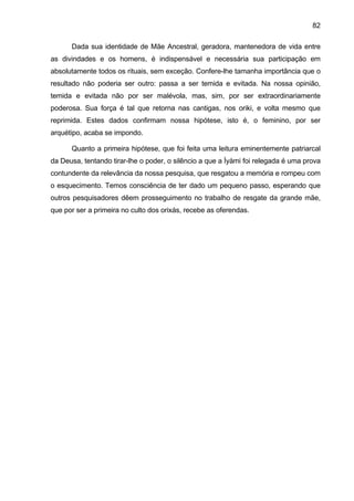 82

      Dada sua identidade de Mãe Ancestral, geradora, mantenedora de vida entre
as divindades e os homens, é indispensável e necessária sua participação em
absolutamente todos os rituais, sem exceção. Confere-lhe tamanha importância que o
resultado não poderia ser outro: passa a ser temida e evitada. Na nossa opinião,
temida e evitada não por ser malévola, mas, sim, por ser extraordinariamente
poderosa. Sua força é tal que retorna nas cantigas, nos oriki, e volta mesmo que
reprimida. Estes dados confirmam nossa hipótese, isto é, o feminino, por ser
arquétipo, acaba se impondo.

      Quanto a primeira hipótese, que foi feita uma leitura eminentemente patriarcal
da Deusa, tentando tirar-lhe o poder, o silêncio a que a Ìyàmi foi relegada é uma prova
contundente da relevância da nossa pesquisa, que resgatou a memória e rompeu com
o esquecimento. Temos consciência de ter dado um pequeno passo, esperando que
outros pesquisadores dêem prosseguimento no trabalho de resgate da grande mãe,
que por ser a primeira no culto dos orixás, recebe as oferendas.
 