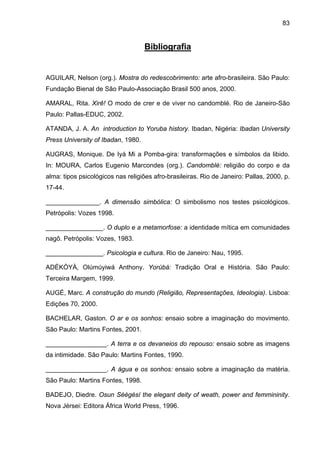83


                                    Bibliografia


AGUILAR, Nelson (org.). Mostra do redescobrimento: arte afro-brasileira. São Paulo:
Fundação Bienal de São Paulo-Associação Brasil 500 anos, 2000.

AMARAL, Rita. Xirê! O modo de crer e de viver no candomblé. Rio de Janeiro-São
Paulo: Pallas-EDUC, 2002.

ATANDA, J. A. An introduction to Yoruba history. Ibadan, Nigéria: Ibadan University
Press University of Ibadan, 1980.

AUGRAS, Monique. De Iyá Mi a Pomba-gira: transformações e símbolos da libido.
In: MOURA, Carlos Eugenio Marcondes (org.). Candomblé: religião do corpo e da
alma: tipos psicológicos nas religiões afro-brasileiras. Rio de Janeiro: Pallas, 2000, p.
17-44.

_______________. A dimensão simbólica: O simbolismo nos testes psicológicos.
Petrópolis: Vozes 1998.

________________. O duplo e a metamorfose: a identidade mítica em comunidades
nagô. Petrópolis: Vozes, 1983.

________________. Psicologia e cultura. Rio de Janeiro: Nau, 1995.

ADÉKÒYÀ, Olúmúyiwá Anthony. Yorùbá: Tradição Oral e História. São Paulo:
Terceira Margem, 1999.

AUGÉ, Marc. A construção do mundo (Religião, Representações, Ideologia). Lisboa:
Edições 70, 2000.

BACHELAR, Gaston. O ar e os sonhos: ensaio sobre a imaginação do movimento.
São Paulo: Martins Fontes, 2001.

_________________. A terra e os devaneios do repouso: ensaio sobre as imagens
da intimidade. São Paulo: Martins Fontes, 1990.

_________________. A água e os sonhos: ensaio sobre a imaginação da matéria.
São Paulo: Martins Fontes, 1998.

BADEJO, Diedre. Osun Sèègèsí the elegant deity of weath, power and femmininity.
Nova Jérsei: Editora África World Press, 1996.
 