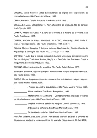 86

COELHO, Vânia Cardoso. Ritos Encantatórios: os signos que serpenteiam as
chamadas bruxas. São Paulo: Annablume, 1998.

CHAUI, Marilena. Convite à filosofia. São Paulo: Ática, 1999.

CHEVALIER, Jean: GHEERBRANT, Alain. Dicionário de Símbolos. Rio de Janeiro:
José Olympio, 1998.

CIAMPA, Antonio da Costa. A Estória do Severino e a história da Severina. São
Paulo: Brasiliense, 1987.

CIAMPA, Antônio da Costa. Identidade. In: CODO, Wanderley; LANE Silvia T.
(orgs.). Psicologia social. São Paulo: Brasiliense, 1984, p.58-74.

CUNHA, Mariano Carneiro. A feitiçaria entre os Nagô–Yoruba, Dédalo- Revista de
Arqueologia e Etnologia, São Paulo, nº 23 L – 15, p. 7-13, 1984.

DOPAMU, P. Ade. Exu o inimigo invisível do homem: um estudo comparativo entre
Exu da Religião Tradicional Ioruba (Nagô) e o Demônio das Tradições Cristã e
Mulçumana. São Paulo: Oduduwa, 1990.

DURAND, Gilbert. A imaginação simbólica. São Paulo: Cultrix-Edusp, 1988.

EDINGER, Edward F. Ego e Arquétipo – Individuação e Função Religiosa da Psique.
São Paulo: Cultrix, 1995.

ELIADE, Mircea. Imagens e Símbolos: ensaio sobre o simbolismo mágico religioso.
São Paulo: Martins Fontes, 1996.

____________. Tratado de História das Religiões. São Paulo: Martins Fontes, 1998.

____________. Mito e realidade. São Paulo: Perspectiva, 1998.

____________. Mefistófeles e o Andrógino – Comportamentos religiosos e valores
espirituais não-europeus. São Paulo: Martins Fontes, 1991.

 ___________. Origens. História e Sentido na Religião. Lisboa: Edições 70, 1969.

____________. O Sagrado e o Profano. São Paulo: Martins Fontes, 1999.

____________. Dicionário das religiões. São Paulo: Martins Fontes, 1999.

FALCÃO, Vladimir. Ewé, Ewé Ossain – Um estudo sobre os Erveiros e Erveiras do
Mercadão de Madureira: Uma experiência do sagrado. Rio de janeiro: Ilú Aye, 2002.
 