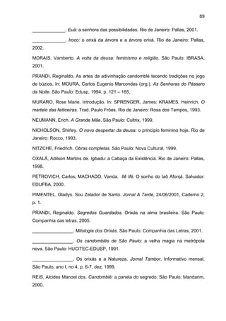 89

_____________. Euá: a senhora das possibilidades. Rio de Janeiro: Pallas, 2001.

_____________. Iroco: o orixá da árvore e a árvore orixá. Rio de Janeiro: Pallas,
2002.

MORAIS, Vamberto. A volta da deusa: feminismo e religião. São Paulo: IBRASA,
2001.

PRANDI, Reginaldo. As artes da adivinhação candomblé tecendo tradições no jogo
de búzios. In: MOURA, Carlos Eugenio Marcondes (org.). As Senhoras do Pássaro
da Noite. São Paulo: Edusp, 1994, p. 121 – 165.

MURARO, Rose Marie. Introdução. In: SPRENGER, James; KRAMES, Heinrich. O
martelo das feiticeiras. Trad. Paulo Fróes. Rio de Janeiro: Rosa dos Tempos, 1993.

NEUMANN, Erich. A Grande Mãe. São Paulo: Cultrix, 1999.

NICHOLSON, Shirley. O novo despertar da deusa: o princípio feminino hoje. Rio de
Janeiro: Rocco, 1993.

NITZCHE, Friedrich. Obras completas. São Paulo: Nova Cultural, 1999.

OXALÁ, Adilson Martins de. Igbadu: a Cabaça da Existência. Rio de Janeiro: Pallas,
1998.

PETROVICH, Carlos; MACHADO, Vanda. Ilê Ifé: O sonho do Iaô Afonjá. Salvador:
EDUFBA, 2000.

PIMENTEL, Gladys. Sou Zelador de Santo. Jornal A Tarde, 24/06/2001, Caderno 2,
p. 1.

PRANDI, Reginaldo. Segredos Guardados. Orixás na alma brasileira. São Paulo:
Companhia das letras, 2005.

________________. Mitologia dos Orixás. São Paulo: Companhia das Letras, 2001.

________________. Os candomblés de São Paulo: a velha magia na metrópole
nova. São Paulo: HUCITEC-EDUSP, 1991.

________________. Os orixás e a Natureza. Jornal Tambor, Informativo mensal,
São Paulo, ano I, no 4, p. 6-7, dez. 1999.

REIS, Alcides Manoel dos. Candomblé: a panela do segredo. São Paulo: Mandarim,
2000.
 