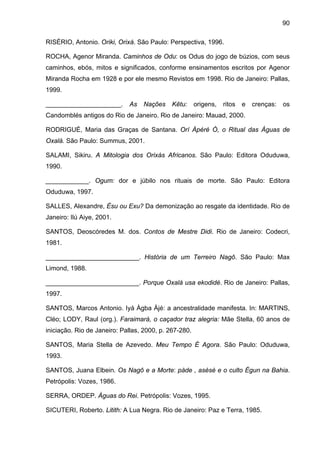 90

RISÉRIO, Antonio. Oriki, Orixá. São Paulo: Perspectiva, 1996.

ROCHA, Agenor Miranda. Caminhos de Odu: os Odus do jogo de búzios, com seus
caminhos, ebós, mitos e significados, conforme ensinamentos escritos por Agenor
Miranda Rocha em 1928 e por ele mesmo Revistos em 1998. Rio de Janeiro: Pallas,
1999.

_____________________.       As   Nações     Kêtu:     origens,   ritos   e   crenças:   os
Candomblés antigos do Rio de Janeiro. Rio de Janeiro: Mauad, 2000.

RODRIGUÉ, Maria das Graças de Santana. Orí Àpéré Ò, o Ritual das Águas de
Oxalá. São Paulo: Summus, 2001.

SALAMI, Sikiru. A Mitologia dos Orixás Africanos. São Paulo: Editora Oduduwa,
1990.

____________. Ogum: dor e júbilo nos rituais de morte. São Paulo: Editora
Oduduwa, 1997.

SALLES, Alexandre, Èsu ou Exu? Da demonização ao resgate da identidade. Rio de
Janeiro: Ilú Aiye, 2001.

SANTOS, Deoscóredes M. dos. Contos de Mestre Didi. Rio de Janeiro: Codecri,
1981.

__________________________. História de um Terreiro Nagô. São Paulo: Max
Limond, 1988.

__________________________. Porque Oxalá usa ekodidé. Rio de Janeiro: Pallas,
1997.

SANTOS, Marcos Antonio. Iyá Àgba Àjé: a ancestralidade manifesta. In: MARTINS,
Cléo; LODY, Raul (org.). Faraimará, o caçador traz alegria: Mãe Stella, 60 anos de
iniciação. Rio de Janeiro: Pallas, 2000, p. 267-280.

SANTOS, Maria Stella de Azevedo. Meu Tempo É Agora. São Paulo: Oduduwa,
1993.

SANTOS, Juana Elbein. Os Nagô e a Morte: pàde , asèsè e o culto Égun na Bahia.
Petrópolis: Vozes, 1986.

SERRA, ORDEP. Águas do Rei. Petrópolis: Vozes, 1995.

SICUTERI, Roberto. Litith: A Lua Negra. Rio de Janeiro: Paz e Terra, 1985.
 