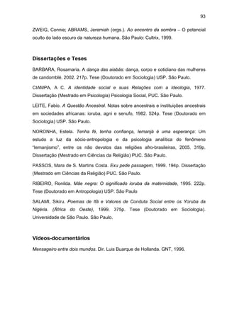 93

ZWEIG, Connie; ABRAMS, Jeremiah (orgs.). Ao encontro da sombra – O potencial
oculto do lado escuro da natureza humana. São Paulo: Cultrix, 1999.



Dissertações e Teses

BARBARA, Rosamaria. A dança das aiabás: dança, corpo e cotidiano das mulheres
de candomblé, 2002. 217p. Tese (Doutorado em Sociologia) USP. São Paulo.

CIAMPA, A C. A identidade social e suas Relações com a Ideologia, 1977.
Dissertação (Mestrado em Psicologia) Psicologia Social, PUC. São Paulo.

LEITE, Fabio. A Questão Ancestral. Notas sobre ancestrais e instituições ancestrais
em sociedades africanas: ioruba, agni e senufo, 1982. 524p. Tese (Doutorado em
Sociologia) USP. São Paulo.

NORONHA, Estela. Tenha fé, tenha confiança, Iemanjá é uma esperança: Um
estudo a luz da sócio-antropologia e da psicologia analítica do fenômeno
“Iemanjismo”, entre os não devotos das religiões afro-brasileiras, 2005. 319p.
Dissertação (Mestrado em Ciências da Religião) PUC. São Paulo.

PASSOS, Mara de S. Martins Costa. Exu pede passagem, 1999. 194p. Dissertação
(Mestrado em Ciências da Religião) PUC. São Paulo.

RIBEIRO, Ronilda. Mãe negra: O significado ioruba da maternidade, 1995. 222p.
Tese (Doutorado em Antropologia) USP. São Paulo

SALAMI, Sikiru. Poemas de Ifá e Valores de Conduta Social entre os Yoruba da
Nigéria. (África do Oeste), 1999. 375p. Tese (Doutorado em Sociologia).
Universidade de São Paulo. São Paulo.



Vídeos-documentários

Mensageiro entre dois mundos. Dir. Luis Buarque de Hollanda. GNT, 1996.
 