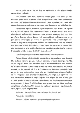 97

      Raquel: Sabe que eu não sei. Não sei. Realmente eu não sei quando eles
evocam Ìyàmi no Brasil.

      Eles invocam. Olha, bom, brasileiros invoca Ìyàmi e não sabe que esta
evocando Ìyàmi. Muitas vezes eles fazem atos para elas e nem sabem que são atos
para elas. Então dizer que brasileiro invoca Ìyàmi, não si se eles evocam. Talvez, eles
evocam inconscientemente, mas evocam, mas eles não sabem o que estão fazendo.

      Por exemplo, aqui no Brasil eles pegam colocam na porta da casa um alguidar
com alguns ovos, dendê, ovos cobertos com dendê. Ta. Para que isso? Isso é uma
oferenda para as Ìyàmi eles não sabem, que é oferenda para Ìyàmi. Isso é um ritual
para Ìyàmi. Eles não sabem. Quando você faz um ebó que você joga a água na rua
para pessoa entrar depois que vem do ebó que ritual é aquilo. É um ritual para você
afastar os ajogun que acompanham vocês da rua para dentro de casa. No momento
que você jogou a água, você fertilizou a terra. Você tem que entender que as Ìyàmi
esta no contexto de terra também. Por isso que elas são chamadas de aiyé o mundo.
E elas estão contidas no culto de Inlé. Da para entender?

      Como Ìyàmi participa do culto. Quer dizer que ela faz parte da celebração?

      Raquel: Olha a Ìyàmi você não precisa chama-las para fazer parte de nada.
Elas estão no momento que você mata um bicho caiu uma gota de sangue no chão,
aquele sangue é delas. Você chamando elas ou não chamando elas. Elas estão ali.
No momento que você joga um pouco de água no chão, é elas, queira você queira, ou
queira você não, elas estão ali. Aqui no Brasil existe um constume que ninguém sabe
porque tem esse costume e isso é uma coisa que veio dos iorubas africanos. Você vai
no bar uma pessoa esta tomando uma bebidinha, uma pinga. Qual a primeira coisa
que ele faz antes de beber a pinga? Joga no chão. Depois ele bebe a pinga (que
sobrou). Aquela pinga para quem que é, que ele jogou no chão? Geralmente se fala é
um pouco para o Santo. E ai? Eles falam o santo, mas eles não dão o significado
completo da coisa. Por que? Os antigos não explicaram que santo é aquele que eles
estão jogando aquela pinga no chão.

      Então o dia a dia da mãe, Ìyàmi, como ela faz parte do culto seria isso?

      Raquel: Ela é o cotidiano.

      Nesse dia a dia seria, despachar a água quando alguém chega da rua?
 