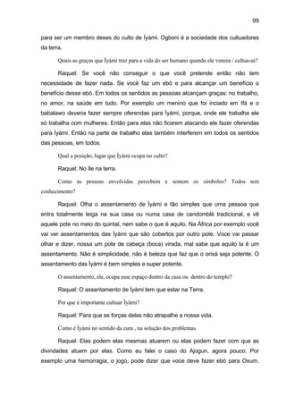 99

para ser um membro deses do culto de Ìyàmi. Ogboni é a sociedade dos cultuadores
da terra.

       Quais as graças que Ìyámi traz para a vida do ser humano quando ele venera / cultua-as?

       Raquel: Se você não conseguir o que você pretende então não tem
necessidade de fazer nada. Se você faz um ebó e para alcançar um benefício o
benefício desse ebó. Em todos os sentidos as pessoas alcançam graças: no trabalho,
no amor, na saúde em tudo. Por exemplo um menino que foi inciado em Ifá e o
babalawo deveria fazer sempre oferendas para Ìyàmi, porque, onde ele trabalha ele
só trabalha com mulheres. Então para elas não ficarem atacando ele fazer oferendas
para Ìyàmi. Então na parte de trabalho elas também interferem em todos os sentidos
das pessoas, em todos.

       Qual a posição, lugar que Ìyàmi ocupa no culto?

       Raquel: No Ile na terra.

       Como as pessoas envolvidas percebem e sentem os símbolos? Todos tem
conhecimento?

       Raquel: Olha o assentamento de Ìyàmi e tão simples que uma pessoa que
entra totalmente leiga na sua casa ou numa casa de candomblé tradicional, e vê
aquele pote no meio do quintal, nem sabe o que é aquilo. Na África por exemplo você
vai ver assentamentos das Ìyàmi que são cobertos por outro pote. Voce vai passar
olhar e dizer, nossa um pote de cabeça (boca) virada, mal sabe que aquilo la é um
assentamento. Não é simplicidade, não é beleza que faz que o orixá seja potente. O
assentamento das Ìyàmi é bem simples e super potente.

       O assentamento, ele, ocupa esse espaço dentro da casa ou dentro do templo?

       Raquel: O assentamento de Ìyàmi tem que estar na Terra.

       Por que é importante cultuar Ìyàmi?

       Raquel: Para que as forças delas não atrapalhe a nossa vida.

       Como é Ìyàmi no sentido da cura , na solução dos problemas.

       Raquel: Elas podem elas mesmas atuarem ou elas podem fazer com que as
divindades atuem por elas. Como eu falei o caso do Ajogun, agora pouco. Por
exemplo uma hemorragia, o jogo, pode dizer que voce deve fazer ebó para Oxum.
 