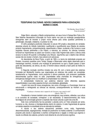 Capítulo 2:
_____________________
TESSITURAS CULTURAIS: NOVOS CAMINHOS PARA A EDUCAÇÃO.
MORIN E O BORÍ.
“Ori Buruku, Kossi Orisha!”
Frase de terreiro2
Edgar Morin, educador e filósofo contemporâneo, em seus livros A Cabeça Bem Feita e Os
Sete Saberes Necess§ rios à Educaç
¡!¥¢¡
Futuro alerta -nos para as mudanças paradigm§ ticas
emergentes al
£
m de levantar e propor novos olhares para v§ rias quest#
¦
s pertinentes à
globalizaç
¡
, educaç
¡
, cidadania, e a poesia na vida.
O velho paradigma positivista instaurado no s
£
culo XIX propôs a descoberta de verdades
absolutas atrav
£
s do m
£
todo matem§ tico: qualificando e quantificando seus Objetos de estudos,
portanto fragmentando, compartimentando, especificando o Saber, ocultando o Ser humano e suas'¢
A stias naturais pertinentes a Ele Próprio, a natureza, ao universo. As ci ncias humanas
tornaram-se impertinentes ao próprio ser humano e essa vis
¡
fragmen tada sobre a ci ncia ainda
ecoava no s
£
culo XX quando o antropólogo Levy Strauss argumentou que o objetivo das ci ncias
sociais
 ¡¦
ra revelar o homem, mas coloc§ -lo em estruturas.
As descobertas da Nova Física, a partir de 1905, e a teoria da relatividade proposta por
Einstein, trouxeram quest# es como Tempo, Espaço e Observador sobre objeto observado para a
metodologia científica, iniciando uma mudança de pensamento na qual o Sujeito passou a fazer
parte das descobertas, da ci ncia, da vida. O Homem estava voltando a fazer parte da história no
Ocidente.
A Segunda revoluç
¡
científica iniciada nos anos 50, com a teoria geral dos sistemas
formulada por Bertalanffy mostrou que organizaç# es em sistemas
 ¡D¢¡
dem ser concebidas
isoladamente ou fragmentadas, como propunha a ci

cia positivista, pois produzem qualidades
desconhecidas quando vistas no todo, propriedades estas chamadas de emer

 ncias. As
emer

 ncias dialogam entre si e modificam a complexidade nos sistemas.
A complexidade mostra-nos que podemos observar sobre diferentes aspectos
(especificidades) e que estes aspectos formam uma totalidade, globalidade.
A partir dos anos 60 novas emer

 ncias, tais como a Ecologia e a Cosmologia, foram se
estruturando e reintegrando as ci ncias da natureza, consequentemente ao Homem e suas
inquietaç# es.
“Conhecer o humano não é separá-lo do Universo, mas situá-lo nele”.
(Morin; 2001:37)
Percebendo o homem tam¨
£
m como uma emerg

cia, seus anseios, reflex#
¦
s, sua cultura
e os conceitos de sociedade, começaram a ser reavaliados. O desenvolvimentos dos meios
tecnológicos de comunicaç
¡¤¢¦
raram a explos
¡¤¥
as trocas culturais a partir dos anos 80.
Este novo conhecimento fez-nos perceber o planeta como um Todo composto por seres,
humanos o©
 ¡
, diversos e interdependentes dentro do sistema. A vis
¡
fragmentada de apenas
um destes aspectos na atualidade torna-se alienada da realidade.
A escola e seu sistema educacional persistem numa vis
¡
fragmentada,
descontextualizada, segregacionista, herdada do positivismo na história ocidental. O conhecimento
proposto pela escol
'2£
separatista e analítico contrapondo-se a ligaç o e síntese que organiza e
resulta na reflex o dos saberes, portanto muito distante de uma democracia cognitiva.
2
Cabeça Ruim 97E o 6GF OrixF !
 