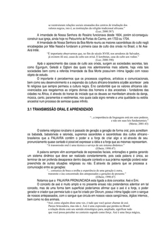 se reestruturam relações sociais emanadas dos centros de irradiação dos
valores negros, isto é, as instituições da religião tradicional africana.”
(Luz; 2000:387)
A irmandade de Nossa Senhora do Ros§ rio funcionava desde 1604, por
£
m só conseguiu
construir sua igreja, ainda hoje no Pelourinho às Portas do Carmo, em 1703 ou 1704.
A Irmandade de Nossa Senhora da Boa Morte reuniu as maiores sacerdotisas do culto nagô
encabeçadas por M
¦
Nassô e fundaram a primeira casa de culto dos orix§ s no Brasil, o Il
£
Ase
Air§ Intil
£
.
“É importante observarmos que, no fim do século XVIII, nos arredores de Salvador,
já existem ilê axé, casas de culto aos orixá. E kerebetan, casa de culto aos vodun.”
(Luz; 2000:390)
Após o aparecimento das casas de culto aos orix§ s, surgem as sociedades secretas, tais
como Egungum, Gel
¦¥¢£g¦
Ogboni das quais nos adentraremos mais adiante, haja vista tais
sociedades bem como a referida Irmandade da Boa Morte possuírem íntima ligaç o com nosso
objeto de estudo.
O important
¦1£!¢¦
rcebermos que os processos cognitivos, artísticos e comunicacionais,
bem como seu desenvolvimento e a expans
¡Q¥
a cultura africano-brasileira só pôde acontecer pela
f
£
religiosa que sempre permeou a cultura negra. É no candombl
£
que os valores africanos s o
vivenciados aos resgatarmos as origens divinas dos homens e dos ancestrais - fundadores das
cidades na África,
£%'
trav
£
s do transe do iniciado que os deuses se manifestam atrav
£
s da dança,
mA sica, canto, paramentos e vestimentas, nos quais cada signo remete a uma qualidade ou estória
ancestral num processo de semiose quase infinito.
3.1 TRANSMISSÃO ORAL E APRENDIZADO
“...a importância da linguagem está em seus poderes,
e não em suas leis fundamentais.”
(Morin; 2001:43)
O sistema religioso ioru¨
'¢¢¡4£
passado de geraç
¡4'
geraç o de forma oral, pois acreditam
os babalaôs, babalorix§ s e ialorix§ s, supremos sacerdotes e sacerdotisas dos cultos africano -
brasileiros que a PALAVRA cont m o poder e a força de criar algo e só atrav
£
s de seu
pronunciamento quase cantad
¡¤£¡
ssível expressar a i
¥¢£
ia e a força que as mesmas representam.
“A transmissão oral é uma técnica a serviço de um sistema dinâmico.”
(Elbein; 1998:47)
A palavra sempre v m acompanhada de express# es faciais, entonaç#
¦
s e gestos gerando
um sistema dinâmico que deve ser realizado constantemente, pois cada palavr
'h£
A

ica, ao
terminar de ser proferida desaparece dentro daquele contexto e sua próxima repetiç
¡4¢¡¢¥
er§
¦
star
preenchida de outras situaç# es religiosas ou n o. É atrav
£
s da palavra que se processa a
comunicaç
¡¤¦¢
tre as geraç# es:
“... comunica de boca a orelha a experiência de uma geração à outra,
transmite o àse concentrado dos antepassados a gerações do presente.”
(Elbein; 1998:47)
Notamos que a PALAVRA PRONUNCIADA esta ligada a dois conceitos: Ax
£¤¦
Emi.
O conceito de ax
£C£
muito amplo e no presente ensai
¡B ¡B
retendemos adentrar em tal
conceito, mas de uma forma bem superficial poderíamos afirmar que o ax
£)£!'
força, o poder
gerador e criador que permeia tudo o que foi criado por Olorum, possui íntima ligaç
¡
com o sangue
de nossos antepassados, com o sangue que circula em nossos vasos sangüíneos, ór

os internos,
bem como no dos animais.
“Axé, como alguém disse uma vez, é tudo que você quiser chamar de axé.
Parece brincadeira, mas não é. Axé é uma expressão que perdeu no Brasil
a relação direta com seu sentido etimológico para, ampliado, significar tudo
que você possa perceber no contexto sagrado como força. Axé é uma força mágica,
 