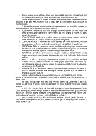 • Ogum, deus da guerra, da forja, segura suas duas espadas guerreiras em suas m os: com
a primeira mata seus inimigos, com a segunda limpa o sangue da primeira; etc.
A dança negra reverencia as origens atrav
£
s da repetiç
¡Q¥¢¡
s gestos ancestrais que foram
passados de pai para filho, mantendo viva a ligaç o com os antepassados que praticaram os
mesmos gestos.
A dança africana possui sete dimens# es est
£
ticas que podem ser percebidas inclusive em
t
£
cnicas modernas que se inspiraram na dança tradicional:
o POLIRRITMIA – mostra que cada parte do corpo movimenta-se com um ritmo e com uma
forma diferente, proporcionando o conhecimento do ritmo próprio e variante de cada
aspecto da natureza.
o POLICENTRISMO – indica
H
©
¦) 
§ v§ rios centros no corpo humano que d o impulso à
dança, assim como no Universo existem v§ rios centros ener
¢£
ticos.
o CURVILINEARIDADE – encontrada em v§ rias danças e em v§ rios movimentos, uma vez
que ao círcul
¡¤£
conferido o poder sobrenatural, criando a estabilidade fora do tempo.
o DIMENSIONALIDADE –
£C¦¢
tendida como a possibilidade de exprimir as v§ rias camadas
dos sentidos: olhar, ouvir que seria o lado externo dos movimentos ligados com uma outra
dimens
¡
mais interna e espiritual, sintetizada pela parte central do corpo.
o REPETIÇÃO – como forma de intensificar e provocar o car§ ter de atemporalidade, quando
o gesto permanece o mesmo apesar do passar dos anos, e de continuaç o destes gestos
no futuro.
o ASPECTO HOLÍSTICO – na dança os movimentos, as partes do corpo utilizadas, as roupas
vestidas, a mA sica, cada elemento t m um sentido próprio, por
£
m juntos simbolizam algo
outro. Uma dança realizada para uma simples divers o tam¨
£
m pode remeter a outra coisa,
numa corrente simbólica infinita.
o MEMÓRIA ÉPICA –
£
a história da tradiç
¡4¦4¥'4'¢
tiga harmonia da natureza,
¥¢'4£¢¡
ca na
qual
 ¡
existiam diferenças, nem separaç# es. Memória que t m que ser lembrada e
fortalecida. (Asante; 1996:71)
A dança tradicional africana gerou t
£
cnicas precisas de aprendizado na dança como a
t
£
cnica de Katherine Dunham - baseada no folclore haitiano, Mundalai, o Jazz Norte-Americano e o
Street Dance.
No Brasil, a dança negr
'P ¡
est§ mais vinculada apenas ao Candombl
£
. A capoeira,
samba, ax
£
, os blocos de afox
£
e carnavalescos bebem nas §

© as da dança tradicional e religiosa
africana.
A Profa. Dra. Inaicira Falc o da UNICAMP e coreógrafos como Pederneiras do Grupo
Corpo em Benguel , Firmino Pitanga com a Cia. Bat§ Kotô e Álvaro Juvenal com o grupo Okum t m
pesquisado e anexado a dança tradicional negra aspectos da dança contemporânea, visando uma
est
£
tica da dança brasileira e ao nosso ver t m obtido bons resultados.
A dança no candombl
£%£
© m dos caminhos que reintegra a energia cósmica do devoto ao
seu Orix§ de origem, portanto ao Orum, morada dos deuses que um dia de l§ partiram para criar o
nosso mundo, o Ai .
 