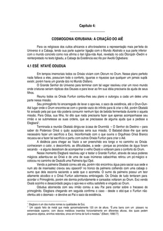 Capítulo 4:
____________________
COSMOGONIA IORUBANA: A CRIAÇÃO DO AIÊ
Para os religiosos dos cultos africanos e afro-brasileiros a representaç o mais perfeita do
Univers
¡v£r'
Cabaça, tendo sua parte superior ligaç
¡
com o Mundo Abstrato e sua parte inferior
com o mundo concreto como nos afirma o itan Igba-nda Aiy
£
, revel
'¢¥¢¡%¢¡%¡¢¥
A ÒtA rA

òn -Òwórin e
reinterpretado no texto Igbadu, a Cabaça da Exist

cia escrito por Awof§ Ogbebara:
4.1 ESÉ NTAYÉ ODUDUA
Em tempos imemoriais todos os Orix§ s viviam com Olorum no Orum. Nesse plano perfeito
nada faltava a eles, possuíam todo o conforto, iguarias e riquezas que qualquer um jamais supôs
existir, por
£
m havia um grande ócio no Mundo Di§ fano.
O Grande Senhor do Universo para terminar com tal vagar resolveu criar um novo mundo
onde criaturas seriam r
£¢
licas dos Deuses e para levar ao fim sua i
¥£
ia precisaria da ajuda de seus
filhos.
Reuniu todos os Orix§ s Funfun contou-lhes seu plano e outorgou a cada um deles uma
parte nessa miss
¡
.
Seu prim
¡¢


ito foi encarregado de levar o apo-iwa, o saco da exist ncia, at
£Q¡
Orun-Oun-
Ai
£
lugar onde o Orum encontra-se com o grande vazio do infinito para l§ criar o Ai , por
£
m Obatal§
foi avisado pela pai
H
©
¦( ¡(
oderia consumir nenhum tipo de bebida fermentada durante o aquela
miss
¡
. Para Od

a, sua filha, foi dito que nada precisaria fazer que apenas acompanhasse seu
irm
¡P¦
se submetesse as suas ordens, que se precisasse de alguma ajuda que a pedisse a
Elegbar§ 1.
Terminada a reuni o Obatal§
¥
irigiu-se à casa de Orunmil§ – O Senhor do Destino – para
saber do Poderoso Orix§
¡
qu
¡
auspiciosa seria sua miss
¡
. O Babalaô disse -lhe que seria
necess§ rio fazer um sacrifício a ExA . Inconformado com o que ouvira o Orgulhoso Orix§ Branco
recusou-se a fazer tal sacrifício e partiu com outros Orix§ s Funfun para criar o Ai .
A distância para chegar ao Vazio a ser preenchido era longo e no caminho os Orix§ s
conheceram o calor, o desconforto, as dificuldades, a sede - porque as provis# es
¥¢¦
§

© a foram
secando - e alguns desistiram de acompanhar o velho Oxal§
¦
voltaram para o conforto do Orum.
Nesse momento Elegbar§ resolveu agir e testar o Grande Funfun, atrav
£
s de seus poderes
m§

icos adiantou-se ao Orix§
¦x¥¦
© ma de suas i

A meras cabacinhas retirou um pó m§

ico e
colocou no caminho de Oxalufy© ma Palmeira Igui O
¢£
.
Vendo a palmeira Obatal§ correu at
£4¦
la, por
£
m
 ¡¤¦
ncontrou §

© a para saciar sua sede e
num ato de insensatez cravou seu opaxorô 2 no tronco da palmeira colhendo com uma cabaça o
sumo que dela escorria saciando a sede que o acometia. O sumo da palmeira possui um teor
altamente alcoólico e o Orix§ Funfun adormeceu embriagado. Os Orix§ s de tudo tentaram para
acordar o Primog

ito, por
£
m ele dormia profundamente e cansados voltaram ao Orum. ExA vendo
Oxal§ sozinho e desacordado pegou o apo-iwa e voltou satisfeito e vingado ao Orum.
Odudua aborrecida com seu irm
¡
correu a seu Pai para contar sobre o fracasso do
prim
¡


ito. Elegbara chegando em seguida confirma o caso - desde o ebó que o Funf©
) ¡
ofertou at
£¡¤¥¢¦
smaio - e devolve ao Pai o saco da exist

cia.
1
Elegbarcb5 um dos muitos nomes ou qualidades de Ex@ .
2
Um cajado feito de metal que mede aproximadamente 120 cm de altura. “É uma barra com um Y7F ssaro na
extremidade superior, com discos metF licos inseridos horizontalmente em diferentes alturas, dos quais pedem
pequenos objetos, sininhos redondos, sinos em forma de funil e moedas.” (Elbein; 1998:77)
 
