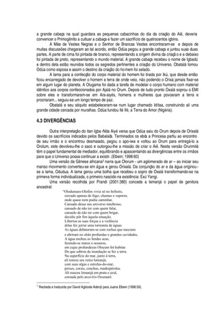 a grande cabaça na qual guardara as pequenas cabacinhas do dia da criaç
¡
do Ai , deveria
convencer o Prim
¡¢


ito a cultuar a cabaça e fazer um sacrifício de quatrocentos igbins.
A M e de Vestes Negras e o Senhor de Brancas Vestes encontraram-se e depois de
muitas discuss# es chegaram ao tal acordo, ent
¡
O
¥€
a pegou a grande cabaça e juntou suas duas
partes. A parte de cima foi pintada de branco, representando a origem divina da criaç o e a debaixo
foi pintada de preto, representando o mundo material. A grande cabaça recebeu o nome de IgbadA
e dentro dela est
¡
reunidos todos os segredos pertinentes a criaç
¡r¥¢¡
Universo. Obatal§ tomou
O
¥'
como esposa e assim o destino da criaç
¡¤¥¢¡ 
omem foi selado.
A lama para a confecç
¡r¥¢¡
corpo material do homem foi tirada por IkA , que desde ent
¡
ficou encarregado de devolver o homem a terra de onde veio,

o podendo o Orix§ jamais fixar-se
em algum lugar do planeta. A Olugama foi dada a tarefa de modelar o corpo humano com material
i
¥


tico aos corpos confeccionados por Ajal§

o Orum. Depois de tudo pronto Oxal§ soprou o EMI
sobre eles e transformaram-se em Ara-aiy
£
s, homens e mulheres que povoaram a terra e
procriaram... seguiu-se um longo tempo de paz.
Obatal§
¦
seu s
£¢H
© ito estabeleceram-se num lugar chamado Idítaa, construindo ali uma
grande cidade cercada por muralhas. O
¥'
fundou Il
£
If
£
, a Terra do Amor (Ni
£
ria).
4.3 DIVERGÊNCIAS
Outra interpretaç o do itan Igba-Nda Aiy
£
versa que O
¥€'
saiu do Orum depois de Orixal§
devido os sacrifícios indicados pelos Babalaôs. Terminados os ebós a Princesa partiu ao encontro
de seu irm
¡!¦!¡!¦¢
controu desmaiado, pegou o apo-iwa e voltou ao Orum para entreg§ -lo a
Orolum, este devolveu-lhe o saco e outorgou-lhe a miss
¡C¥¢¦
criar o Ai . Nesta vers o Orunmil§
t m o papel fundamental de mediador, equilibrando e apascentando as diverg

cias entre os irm os
para que o Universo possa continuar a existir. (Elbein; 1998:60)
Uma vers
¡(¥¢'
G

ese africana3 narra que Olorum - um aglomerado de ar – ao iniciar seu
manso movimento converteu-se em §

ua e gerou Orixal§ . Da conjunç
¡
do ar
¦%¥¢'
§ gua originou-
se a lama, Odudua. A lama gerou uma bolha que recebeu o sopro de Oxal§ transformando-se na
primeva forma individualizada, o primeiro nascido na exist

cia: ExA Yangi.
Uma vers
¡
recolhida por Prandi (2001:380) concede a Iemanj§
¡g¢'¢¢¦
l de genitora
ancestral:
“Olodumare-Olofim vivia só no Infinito,
cercado apenas de fogo, chamas e vapores,
onde quase nem podia caminhar.
Cansado desse seu universo tenebroso,
cansado de não ter com quem falar,
cansado de não ter com quem brigar,
decidiu pôr fim àquela situação.
Libertou as suas forças e a violência
delas fez jorrar uma tormenta de águas.
As águas debateram-se com rochas que nasciam
e abriram no chão profundas e grandes cavidades.
A água encheu as fendas ocas,
fazendo-se mares e oceanos,
em cujas profundezas Olocum foi habitar.
Do que sobrou da inundação se fez a terra.
Na superfície do mar, junto à terra,
ali tomou seu reino Iemanjá,
com suas algas e estrelas-do-mar,
peixes, corais, conchas, madrepérolas.
Ali nasceu Iemanjá em prata e azul,
coroada pelo arco-íris Oxumarê.
3
Recitada e traduzida por David Agboola Adenjii para Juana Elbein (1998:59).
 