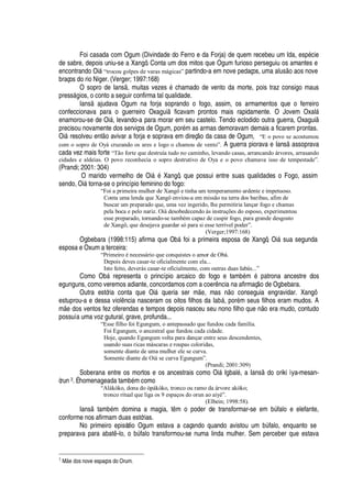 Foi casada com Ogum (Divindade do Ferro e da Forja) de quem recebeu um Ida, esp
£
cie
de sabre, depois uniu-se a Xangô. Conta um dos mitos que Ogum furioso perseguiu os amantes e
encontrando Oi§ “trocou golpes de varas mágicas” partindo-a em nove pedaços, uma alus
¡4'¢¡
s nove
braços do rio Niger. (Verger; 1997:168)
O sopro de Ians , muitas vezes
£
chamado de vento da morte, pois traz consigo maus
press§

ios, o conto a seguir confirma tal qualidade.
Ians
'
judava Ogum na forja soprando o fogo, assim, os armamentos que o ferreiro
confeccionava para o guerreiro Oxagui ficavam prontos mais rapidamente. O Jovem Oxal§
enamorou-se de Oi§ , levando-a para morar em seu castelo. Tendo eclodido outra guerra, Oxagui
precisou novamente dos serviços de Ogum, por
£
m as armas demoravam demais a ficarem prontas.
Oi§ resolveu ent o avivar a forja e soprava em direç o da casa de Ogum, “E o povo se acostumou
com o sopro de Oyá cruzando os ares e logo o chamou de vento”. A guerra piorava e Ians
'
ssoprava
cada vez mais forte “Tão forte que destruía tudo no caminho, levando casas, arrancando árvores, arrasando
cidades e aldeias. O povo reconhecia o sopro destrutivo de Oya e o povo chamava isso de tempestade”.
(Prandi; 2001: 304)
O marido vermelho de Oi§
£
Xangô, que possui entre suas qualidades o Fogo, assim
sendo, Oi§ torna-se o princípio feminino do fogo:
“Foi a primeira mulher de Xangô e tinha um temperamento ardente e impetuoso.
Conta uma lenda que Xangô enviou-a em missão na terra dos baribas, afim de
buscar um preparado que, uma vez ingerido, lhe permitiria lançar fogo e chamas
pela boca e pelo nariz. Oiá desobedecendo às instruções do esposo, experimentou
esse preparado, tornando-se também capaz de cuspir fogo, para grande desgosto
de Xangô, que desejava guardar só para si esse terrível poder”.
(Verger;1997:168)
Ogbebara (1998:115) afirma que O¨¢§ foi a primeira esposa de Xangô, Oi§ sua segunda
esposa e Oxum a terceira:
“Primeiro é necessário que conquistes o amor de Obá.
Depois deves casar-te oficialmente com ela...
Isto feito, deverás casar-te oficialmente, com outras duas Iabás...”
Como Ob§ representa o princípio arcaico do fogo e tam¨
£
m
£g¢'
trona ancestre dos
egunguns, como veremos adiante, concordamos com a coer ncia na afirmaç
¡¤¥¢¦
Ogbebara.
Outra estória conta que Oi§ queria ser m
¦
, mas

o conseguia engravidar. Xangô
estuprou-a e dessa viol ncia nasceram os oitos filhos da I
'
¨§ , por
£
m seus filhos eram mudos. A
m
¦%¥¢¡
s ventos fez oferendas e tempos depois nasceu seu nono filho que n o era mudo, contudo
possuía uma voz gutural, grave, profunda...
“Esse filho foi Egungum, o antepassado que fundou cada família.
Foi Egungum, o ancestral que fundou cada cidade.
Hoje, quando Egungum volta para dançar entre seus descendentes,
usando suas ricas máscaras e roupas coloridas,
somente diante de uma mulher ele se curva.
Somente diante de Oiá se curva Egungum”.
(Prandi; 2001:309)
Soberana entre os mortos e os ancestrais como Oi§ Igbal
£
, a Ians
¥¢¡3¡
riki ìya-mesan-
òrun 3. É homenageada tam¨
£
m como
“Alákòko, dona do òpákòko, tronco ou ramo da árvore akòko;
tronco ritual que liga os 9 espaços do orun ao aiyé”.
(Elbein; 1998:58).
Ians tam¨
£
m domina a magia, t m o poder de transformar-se em bA falo e elefante,
conforme nos afirmam duas estórias.
No primeiro episódio Ogum estava a caçando quando avistou um ¨A falo, enquanto se
preparava para abat -lo,
¡
¨A falo transformou-se numa linda mulher. Sem perceber que estava
3
MEGWb6GX s nove espaços do Orum.
 