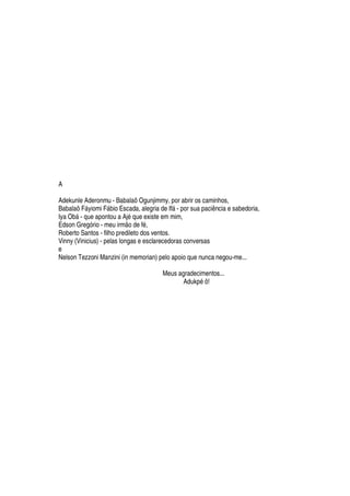A
Adekunle Aderonmu - Babalaô Ogunjimmy, por abrir os caminhos,
Babalaô Fáyiomi Fábio Escada, alegria de Ifá - por sua paciência e sabedoria,
Iya Obá - que apontou a Ajé que existe em mim,
Edson Gregório - meu irmão de fé,
Roberto Santos - filho predileto dos ventos.
Vinny (Vinicius) - pelas longas e esclarecedoras conversas
e
Nelson Tezzoni Manzini (in memorian) pelo apoio que nunca negou-me...
Meus agradecimentos...
Adukpé ô!
 