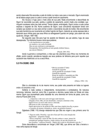 sendo observada Oi§
¦
scondeu a pel
¦4¥¡
¨A falo na mata e saiu para o mercado. Ogum enamorado
de tal beleza pegou para si a pele e correu a pedir Ians
¦
m casamento.
Ela recusou e fugiu para o mato atr§ s de sua pele. Nada encontrando e desconfiada de
Ogum ter escondido sua pele, aceitou o pedido de casamento, por
£
m impôs uma condiç
¡
: que
ni
¢
©
£
m soubesse sobre seu lado animal. Tempo depois, embriagado, Ogum contou a suas outras
esposas o segredo de Oi§ . Numa aus ncia de Ogum, suas concubinas tripudiaram Ians com
canç#
¦
s que aludiam ao seu lado animal e sobre o esconderijo da pel
¦Q¥¢¡
¨€A falo. Oi§
¦¢
contrando
sua pele transformou-se novamente em ¨A falo fugindo de Ogum, matando as outras esposas dele e
deixando seus chifres para que seus filhos os esfregassem quando em perigo, pois assim ela viria
aj©
¥
§ -los. (Verger; 1997:169)
No segundo caso Oi§
¢'
ra fugir do ass
£¢¥
io de Odulec , seu pai adotivo, fugiu de casa
desesperada. Tal infortA

io trouxe a tona seus poderes:
“ e ela transformou-se em pedra,
em madeira e em cacho de dendê.
Mas seu pai continuava a perseguição.
Desesperada, Oiá transforma-se num grande elefante branco,
que atacou Odulecê...”
(Prandi; 2001:302)
Ians
£
guerreira e companheira, a m
¦rH
©
¦r ¡r'
¨ andona seus filhos nos momentos de
afliç
¡
, por
£
m quando percebe-se lograda usa seus poderes de feiticeira para punir aqueles que
causaram tais malefícios a si ou a seus filhos.
5.3 IYA OGBE: O…I†
“Obà da sociedade E’léékò
Guardiã da esquerda
Anciã guardiã da sociedade E’léékò
Guardiã da esquerda
Ritual do mistério é entendido por Obà
Anciã guardiã da sociedade E’léékò
Guardiã da esquerda.”
(Elbein; 1998: 118)
O¨¢§
£B'C¥
ivindade do rio de mesmo nome, seu poder esta presente em todos os lugares
onde o rio encontra o mar.
Solit§ ria e nada vaidosa
£
independente, revolucio

§ ria e contestadora. De natureza
rancorosa, belicosa, irascível, como Oi§ ,
£
guerreira e derrotou quase todos os Orix§ s em lutas,
menos Ogum que aconselhado pelos babalaôs fez uma oferenda em forma de pasta, como nos
informa Prandi (2001:314):
“...e depositou o ebó num canto do lugar onde lutariam.
Chegada a hora, Obá, em tom desafiador, começou a dominar a luta.
Ogum levou-a ao local onde estava a oferenda.
Obá pisou no ebó, escorregou e caiu.
Ogum aproveitou-se da queda de Obá, num lance rápido tirou-lhe os panos
e a possuiu ali mesmo, tornando-se, assim, seu primeiro homem.”
Ogbebara (1998: 115) diverge relatando-nos que Ob§ era virgem e seu primeiro amor foi
Xangô:
“- Diga-me então, Orumilá, o que devo fazer pôr fim a esta situação tão
angustiante – perguntou Xangô.
- Deves conquistar o amor de Obá. Ela não conhece o amor, jamais foi
cortejada por qualquer homem e, tenho certeza, de que não resistirá aos
teus encantos – explicou Orumilá... Depois deve casar-te oficialmente com ela...”
Outra discordânci
'2£
encontrada em Verger (1997:186), que afirma ser Ob§ a terceira e
mais velha esposa de Xangô.
 