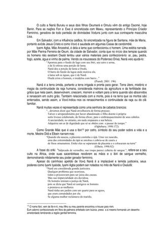 O culto a N
'¢
Buruku e seus dois filhos Oxumar
£B¦
Omulu v m do antigo Daom
£
, hoje
Benin. Para as naç#
¦
s Fon e Ew
¦w£
sincretizada com Mawu, representando o Princípio Criador
Feminino, geradora de todo pant
¦ ¡2¥¦2¥
ivindades Voduns junto com sua contraparte masculina
Lisa.
Em Salvador, com a infl©  ncia católica, foi sincretizada na figura de Santana, m
¦¤¥¢¦
Maria,
portanto avó de Jesus Cristo e como Vov
£
saudada em algumas Casas de candombl
£
.
Iyami Agba, M
¦
Ancestral,
£4¥¢¦
la a lama que confeccionou o homem. Uma estória narrada
por M
¦
Pierina Ferreira de Oxum, da cidade de Salvador, conta que no início dos tempos quando
os homens n
¡
existiam Oxal§ tentou usar v§ rios materiais para confeccion§ -lo: ar, pau, pedra,
fogo, azeite, §

©
'¦
vinho de palma. Vendo os insucessos do Poderoso Orix§ , Nan veio ajud§ -lo:
“Apontou para o fundo do lago com seu ibiri, seu cetro e arma,
e de lá retirou uma porção de lama.
Nanã deu a porção de lama a Oxalá,
O barro do fundo da lagoa onde morava ela,
a lama sob as águas, que é de Nanã.
Oxalá criou o homem, o modelou com barro...”
(Prandi; 2001: 196)
N
'¢ £r'
terr
'
A mida, portanto a terra irrigada e pronta para gerar. Terr
'
A tero, mist
£
rio e
magia da continuidade da raça humana, considerada matrona da agricultura e da fertilidade dos
gr
¡
s que nela caem, desenvolvem, crescem, morrem e voltam para a terra quando s
¡4'
¨ sorvidos
e renascem em outro gr
¡
. Tam¨
£
m relacionada com a morte, pois
£r¢'
terra que os mortos s
¡
enterrados, sendo assim, a Vovó indica -nos os renascimentos e continuidade da raça ou do cl
familiar.
N
'¢
muitas vezes
£
representada como uma senhora de cabelos brancos:
“...devemos dizer que Nanã envelhecera de forma precoce.
Talvez o arrependimento por haver abandonado o filho doente à própria
sorte tivesse colaborado, de forma eficaz, para o embranquecimento de seus cabelos.
A ancianidade, no entanto, em nada empanara a sua beleza.
Adquirira um ar de dignidade que só se obtém com o passar do tempo.”
(Ogbebara; 1998:172)
Como Grande M
¦2H
©
¦2£
© sa o Ibiri10 por cetro, símbolo do seu poder sobre a vida e a
morte. Mestre Didi e Elbein narram-nos:
“Quando ela nasceu, a placenta continha o òpá. Uma vez nascido,
uma das extremidades do òpá se enrolou e cobriu-se de cauris e
de finos ornamentos. Então eles se separaram da placenta e o colocaram na terra”
(Elbein, 1998:82)
A frase do oriki “Salpicada de vermelho, sua roupa parece coberta de sangue.”, refere-se a seu
culto na  frica, onde suas sacerdotisas recobrem as m os e o ibiri de sangue vermelho,
demonstrando nitidamente seu poder gerador feminino.
Apesar do carinhoso apelido de Vovó, Nan
£h'
implac§ vel e temida justiceira, seus
poderes como Iyami Iyalode, Iyami Agba podem ser notados no mito de N
'¢ ¦
Oxaluf :
“Nanã era considerada grande justiceira.
Qualquer problema que ocorresse,
todos a procuravam para ser juíza das causas.
Mas sua imparcialidade era duvidosa.
Os homens temiam a justiça de Nanã,
pois se dizia que Nanã só castigava os homens
e premiava as mulheres.
Nanã tinha um jardim com um quarto para os eguns,
que eram comandados por ela.
Se alguma mulher reclamava do marido,
10
O nome Ibiri, vem de Ibi-ri-rii, meu filho ou meu parente encontrou e trouxe para mim.
É um adorno confeccionado em fibra de palmeira enfeitado com b@ zios, preso a si mesmo formando um desenho
arredondado lembrando a regiE o genital feminina.
 