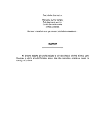 Este trabal
 ¢¡¤£¤¥¢¦¢¥
icado a
Therezinha Munhoz Manzini,
Ruth Nascimento Munhoz,
Cacilda Tezzoni Manzini e
Minhas Ancestrais.
Mulheres fortes e feiticeiras que tornaram possível minha existência...
RESUMO
____________________
No presente trabalho, procuramos resgatar o universo simbólico feminino do Orix§ Iyami
Osoronga, o coletivo ancestral feminino, atrav
£
s dos mitos referentes a criação do mundo na
cosmogonia iorubana.
 