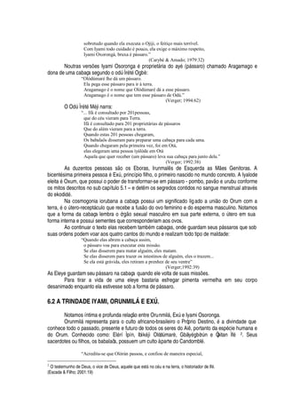 sobretudo quando ela executa o Ojiji, o feitiço mais terrível.
Com Iyami todo cuidado é pouco, ela exige o máximo respeito,
Iyami Oxorongá, bruxa é pássaro.”
(Carybé  Amado; 1979:32)
Noutras vers# es Iyami Osor
¡¢¢¢'2£
propriet§ ria do ay
£
(

§ ssaro) chamado Aragamago e
dona de uma cabaça se

©
¢¥¢¡¤¡¡¢¥
A Ìr
£
t
£
O

¨ „ :
“Olódùmarè lhe dá um pássaro.
Ela pega esse pássaro para ir à terra.
Aragamago é o nome que Olòdùmaré dá a esse pássaro.
Aragamago é o nome que tem esse pássaro de Odù.”
(Verger; 1994:62)
O O
¥
A Ìr
£
t
£
M
£
ji narra:
“... Ifá é consultado por 201pessoas,
que do céu vieram para Terra.
Ifá é consultado para 201 proprietárias de pássaros
Que do além vieram para a terra.
Quando estas 201 pessoas chegaram,
Os babalaôs disseram para preparar uma cabaça para cada uma.
Quando chegaram pela primeira vez, foi em Otá,
elas elegeram uma pessoa ìyálóde em Otá
Aquela que quer receber (um pássaro) leva sua cabaça para junto dela.”
(Verger; 1992:38)
As duzentos pessoas s
¡S¡
s Eboras, Irunmal s de Esquerda as M es Genitoras. A
bicent
£
sima primeira pess
¡¢'4£
ExA , princípio filho, o primeiro nascido no mundo concreto. A Iyalode
eleita
£
Oxum, que possui o poder de transformar-se em

§ ssaro - pombo, pav
¡4¦
© rubu conforme
os mitos descritos no sub capítulo 5.1 – e det m os segredos contidos no sangue menstrual atrav
£
s
do ekodi
¥¢£
.
Na cosmogonia iorubana a cabaça possui um significado ligado a uni o do Orum com a
terra,
£(¡
A tero-recept§ culo que recebe a fus
¡(¥¢¡
ovo feminino e do esperma masculino. Notamos
que a forma da cabaça lembra o ór
 ¡
sexual masculino em sua parte externa,
¡
A tero em sua
forma interna e possui sementes que corresponderiam aos ovos.
Ao continuar o texto elas recebem tam¨
£
m cabaças, onde guardam seus p§ ssaros que sob
suas ordens podem voar aos quatro cantos do mundo e realizam todo tipo de maldade:
“Quando elas abrem a cabaça assim,
o pássaro voa para executar esta missão.
Se elas disserem para matar alguém, eles matam.
Se elas disserem para trazer os intestinos de alguém, eles o trazem...
Se ela está grávida, eles retiram a prenhez de seu ventre”
(Verger;1992:39)
As Eleye guardam se©

§ ssaro na cabaça quando ele volta de suas miss# es.
Para tirar a vida de uma eleye bastaria esfregar pimenta vermelha em seu corpo
desanimado enquanto ela estivesse sob a form
'¤¥¢¦¤
§ ssaro.
6.2 A TRINDADE IYAMI, ORUNMIL† E EXÚ.
Notamos íntima e profunda relaç o entre Orunmil§ , ExA e Iyami Osoronga.
Orunmil§ representa para o culto africano-brasileiro o Próprio Destino,
£2'2¥
ivindade que
conhece todo o passado, presente e futuro de todos os seres do Ai , portanto da esp
£
cie humana e
do Orum. Conhecido como: El
£
rí Ìpín, Ibìk
£
jì OlódA mar„ , Gbàiy
£
¨ òrA
S¦
Òpitan Ìf
£ 2. Seus
sacerdotes ou filhos, os babalaôs, possuem um culto à parte do Candombl
£
.
“Acredita-se que Olòrún passou, e confiou de maneira especial,
2
O testemunho de Deus, o vice de Deus, aquele que estFb9 o c57U e na terra, o historiador de If5 .
(Escada  Filho; 2001:19)
 