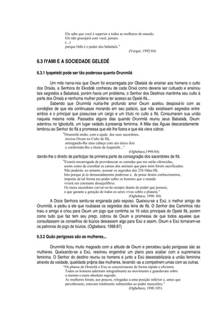 Ele sabe que você é superior a todas as mulheres do mundo.
Ele não gracejará com você, jamais.
(...)
porque Odù é o poder dos babalaôs.”
(Verger; 1992:84)
6.3 IYAMI E A SOCIEDADE GELEDÉ
6.3.1 Iyapetebi pode ser tão poderosa quanto Orunmil‘
Um mito narra-nos que Oxum foi encarregada por Obatal§
¥¢¦r¦¢
sinar aos homens o culto
dos Orix§ s, a Senhora do Ekodid
£
conheceu de cada Orix§ como deveria ser cultuado e ensinou
tais segredos a Babalox§ , por
£
m havia um problema, o Senhor dos Destinos mantinha seu culto à
parte dos Orix§ s e nenhuma mulher poderia ter acesso ao Opel
£
If§ ...
Sabendo que Orunmil§ nutria-lhe profundo amor Oxum aceitou despos§ -lo com as
condiç#
¦
s de que ela continuasse morando em seu pal§ cio, que n o existissem segredos entre
ambos e o principal que possuísse um cargo e um título no culto a If§ . Consumaram sua uni o
naquela mesma noite. Passados alguns dias quando Orunmil§ reuniu seus Babalaôs, Oxum
adentrou no Igboduif§ , um lugar vedado à presença feminina. A M
¦B¥'
s  guas descaradamente
lembrou ao Senhor do If§
'¤
romessa que ele lhe fizera e que ela viera cobrar.
“Orunmilá então, com a ajuda dos seus sacerdotes,
iniciou Oxum no Culto de Ifá,
entregando-lhe uma cabaça com um único ikin
e conferindo-lhe o título de Iyapetebi...”
(Ogbebara;1998:84)
dando-lhe o direito de participar da primeira parte da consagraç o dos sacerdotes de If§ .
“Ficarás encarregada de providenciar as comidas que me serão oferecidas,
assim como de cozinhar as carnes dos animais que para mim forem sacrificados.
Não poderás, no entanto, acessar os segredos dos 256 Odus Ifá.
Isto porque já és demasiadamente poderosa e, de posse destes conhecimentos,
imporás de tal forma teu poder sobre os homens que o mundo
viverá em constante desequilíbrio.
Os meus sacerdotes curvar-se-ão sempre diante do poder que possuis,
e que garante a geração de todos os seres vivos sobre o planeta.”
(Ogbebara; 1998: 84)
A Doce Senhora sentiu-se enganada pelo esposo. Queixou-se a ExA , o melhor amigo de
Orunmil§ , e pediu a ele que roubasse os segredos dos ikins de If§ . O Senhor dos Caminhos

o
traiu o amigo e criou para Oxum um jogo que continha os ”q
¡¢¥
A s principais do Opel
£
If§ , por
£
m
como tudo que faz tem seu preço, cobrou de Oxum a promessa de que todos aqueles que
consultassem os conselhos do bA zios deixassem algo para ExA
¦
assim, Oxum e ExA tornaram-se
os patronos do j
¡¢¡¥¢¦
¨A zios. (Ogbebara; 1998:87)
6.3.2 Quão perigosas são as mulheres...
Orunmil§ ficou muito magoado com a atitude de Oxum e percebeu
H
©
¡%¢¦
rigosas s
¡
as
mulheres. Queixando-se a ExA , resolveu engendrar um plano para acabar com a supremacia
feminina. O Senhor do destino reuniu os homens e junto a ExA
¥
esestabilizaria a uni o feminina
atrav
£
s da vaidade, qualidade própria das mulheres, levando -as a competirem umas com as outras.
“Os planos de Orumilá e Exu se concretizaram de forma rápida e eficiente.
Todos os homens aderiram integralmente ao movimento e guardavam sobre
o mesmo o mais absoluto segredo.
As mulheres foram, aos poucos, relegadas a uma posição inferior e, antes que
percebessem, estavam totalmente submetidas ao poder masculino.”
(Ogbebara; 1998:105)
 