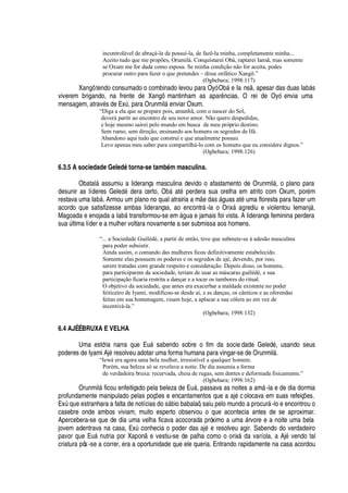incontrolável de abraçá-la de possuí-la, de fazê-la minha, completamente minha...
Aceito tudo que me propões, Orumilá. Conquistarei Obá, raptarei Iansã, mas somente
se Oxum me for dada como esposa. Se minha condição não for aceita, podes
procurar outro para fazer o que pretendes – disse enfático Xangô.”
(Ogbebara; 1998:117)
Xangô tendo consumado o combinado levou para Oyó O¨¢§
¦
Ia ns , apesar das duas Iab§ s
viverem brigando, na frente de Xangô mantinham as apar

cias. O rei de Oyó envia uma
mensagem, atrav
£
s de ExA , para Orunmil§
¦¢
viar Oxum.
“Diga a ela que se prepare pois, amanhã, com o nascer do Sol,
deverá partir ao encontro de seu novo amor. Não quero despedidas,
e hoje mesmo sairei pelo mundo em busca de meu próprio destino.
Sem rumo, sem direção, ensinando aos homens os segredos de Ifá.
Abandono aqui tudo que construí e que atualmente possuo.
Levo apenas meu saber para compartilhá-lo com os homens que eu considere dignos.”
(Ogbebara; 1998:126)
6.3.5 A sociedade Geled’ torna-se tamb’ m masculina.
Obatal§
'
ssumiu a liderança masculina devido o afastamento de Orunmil§ , o plano para
desunir as líderes Gel
¦¥¢£)¥¢¦
ra certo, O¨¢§
'
t
£!
erdera sua orelha em atrito com Oxum, por
£
m
restava uma I
'
¨¢§ . Armou um plano no qual atrairia a m
¦4¥¢'
s § guas at
£
© ma floresta para fazer um
acordo que satisfizesse ambas lideranças, ao encontr§ -la o Orix§
'¢
rediu e violentou Iemanj§ .
Magoada e enojada a I
'
¨¢§ transformou-se em §

©
'4¦
jamais foi vista. A liderança feminina perdera
s©
'
A ltima líder e a mulher voltara novamente a ser submissa aos homens.
“... a Sociedade Guélédé, a partir de então, teve que submete-se à adesão masculina
para poder subsistir.
Ainda assim, o comando das mulheres ficou definitivamente estabelecido.
Somente elas possuem os poderes e os segredos de ajé, devendo, por isso,
serem tratadas com grande respeito e consideração. Depois disso, os homens,
para participarem da sociedade, teriam de usar as máscaras guélédé, e sua
participação ficaria restrita a dançar e a tocar os tambores do ritual.
O objetivo da sociedade, que antes era exacerbar a maldade existente no poder
feiticeiro de Iyami, modificou-se desde aí, e as danças, os cânticos e as oferendas
feitas em sua homenagem, visam hoje, a aplacar a sua cólera ao em vez de
incentivá-la.”
(Ogbebara; 1998:132)
6.4 AJÉ É BRUXA E VELHA
Uma estória narra que E©§ sabendo sobre o fim da socie dade Geled
£
, usando seus
poderes de Iyami Aj
£
resolveu adotar uma forma humana para vingar-se de Orunmil§ .
“Iewá era agora uma bela mulher, irresistível a qualquer homem.
Porém, sua beleza só se revelava a noite. De dia assumia a forma
de verdadeira bruxa: recurvada, cheia de rugas, sem dentes e deformada fisicamente.”
(Ogbebara; 1998:162)
Orunmil§ ficou enfeitiçado pela beleza de E©§ , passava as noites a am§ -la e de dia dormia
profundamente manipulado pelas poç# es e encantamentos que a aj
£
colocava em suas refeiç# es.
ExA
H
©
¦¦
stranhara a falta de notícias do s§¢¨ io babalaô, saiu pelo mundo a procur§ -lo e encontrou o
casebre onde ambos viviam, muito esperto observou o que acontecia antes de se aproximar.
Apercebera-se que de dia uma velha ficava acocorada próximo a um
'
§ rvore e a noite uma bela
jovem adentrava na casa, ExA conhecia o poder das aj
£2¦
resolveu agir. Sabendo do verdadeiro
pavor que E©§

© tria por Xapon
¦
vestiu-se de palha como o orix§
¥'
varíola, a Aj
£
vendo tal
criatura pôs -se a correr, era a oportunidade que ele queria. Entrando rapidamente na casa acordou
 