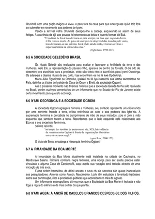 Orunmil§ com uma poç o m§

ica e levou-o para fora da casa para que enxergass
¦%H
©
¡
tolo fora
ao submeter-se novamente aos poderes de Iyami.
Vendo a terrível velha Orunmil§
¥¦
cepou-lhe a cabeça, esquivando-se assim de seus
feitiços. A apar

cia da aj
£¤'¢¡
s poucos foi retornando as belas e juvenis formas de E©§ .
“O cadáver de Iewá transformara-se para sempre, na Lua, que, segundo dizem,
é fria como a morte. As gotas de suor por ele desprendidas, tocadas pelo vento,
transformaram-se nas estrelas. Iewá pôde, desde então, retornar ao Orun e
expor sua beleza na vitrine dos céus.”
(Ogbebara; 1998:165)
6.5 A SOCIEDADE GELEDÉ NO BRASIL
Os rituais Geled
£
s
¡
realizados para exaltar e favorecer a fertilidade da terra e das
mulheres, nele Efe, a representaç
¡%¥¢¡
p§ ssaro filho, aparece de dentro da floresta. O dia oito de
dezembro era escolhido para a prociss
¡
, onde s
¡
feitos ritos e sacrifícios para Iyami Osoronga.
Os adereços e objetos rituais de seu culto, hoje encontram-se no Il
£
Ax
£
Opô Afonj§ .
Maria JA lia Figueiredo ou Omonike, Iyalax
£
do Il
£
Iya Nassô foi sua A ltima sacerdotisa no
País, detinha os títulos de Iyalode da Casa de Oxum e ErelA , da sociedade Ogboni.
At
£4¡4
resente moment
¡4 ¡
tivemos notícias que a sociedade Gel
£–¥¢£
tenha sido reativada
no Brasil, por
£
m ouvimos coment§ rios de um informante que no Estado do Rio de Janeiro existe
certo movimento para que isto aconteça.
6.6 IYAMI OSORONGA E A SOCIEDADE OGBONI
A sociedade Ogboni agregava homens e mulheres, seu símbolo representa um casal unido
por uma corrente fincada a terra, nítida refer

cia ao culto e aos poderes das Igba-nla. A
supremacia femini
'3£3
ercebida no cumprimento de m
¡w¥¢¦
seus iniciados, pois
£
com a m o
esquerda que tam¨
£
m tocam a terra. Recordemos que o lado esquerdo est§ relacionado aos
Eboras e aos ancestrais femininos.
Santos recorda:
“ao tempo das revoltas de escravos no séc. XIX, há evidência
de remanescentes Ogboni à frente de organizações libertárias
entre os escravos nagô.”
(apud Luz; 2000:122)
O título de Erelu, encabeça a hierarquia feminina Ogboni.
6.7 A IRMANDADE DA BOA MORTE
A Irmandade da Boa Morte atualmente est§ instalada na cidade de Cachoeira, no
Recôn cavo baiano. Primeira confraria negra feminina, uma noviça para ser aceita precisa estar
vinculada a alguma Casa de Candombl
£
, caso aceita sua vocaç o ser§ testada atrav
£
s de uma
iniciaç
¡¤¥¢¦
tr s anos.
É uma ordem herm
£
tica, de difícil acesso e seus ritu ais secretos s
¡2H
© ase inacessíveis
aos pesquisadores. Autores como Falcon, Nascimento, Lody t m estudado e levantado hipóteses
sobre sua constituiç
¡
, ritos e prociss#
¦
s

A¨ licas que acontecem no m s de agosto.
Um informante soteropolitano afirmou-nos que a Sociedade da Boa Mort
¦%£
fechada e n
¡
foge a regra do sil ncio e de mais colher do que plantar.
6.8 IYAMI AGBA: A ANCIÃ DE CABELOS BRANCOS DESPEDE-SE DOS FILHOS.
 